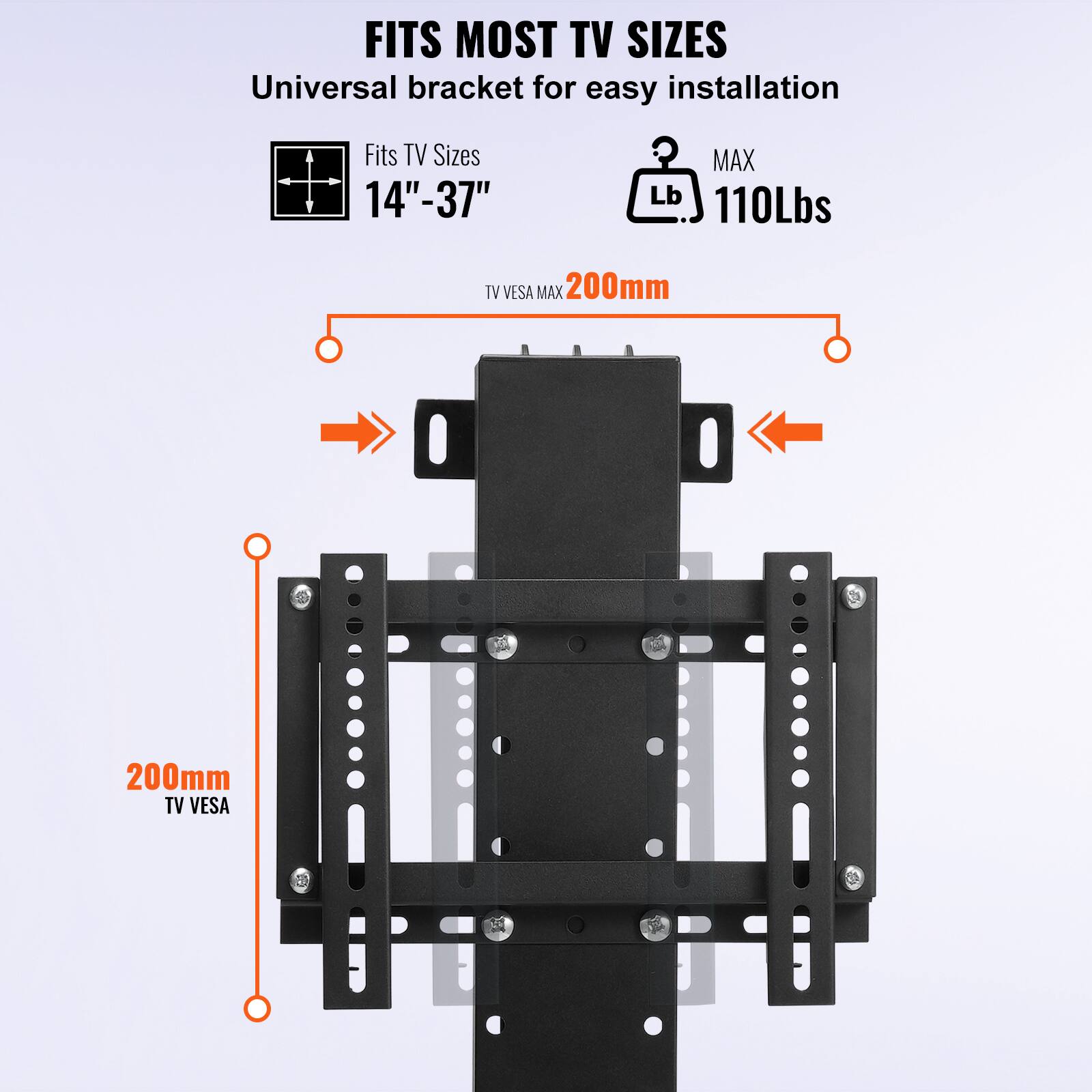 FITS MOST TV SIZES  
Universal bracket for easy installation  

Fits TV Sizes  
14" - 37"  

MAX  
110Lbs  

TV VESA MAX  
200mm  

TV VESA  
200mm