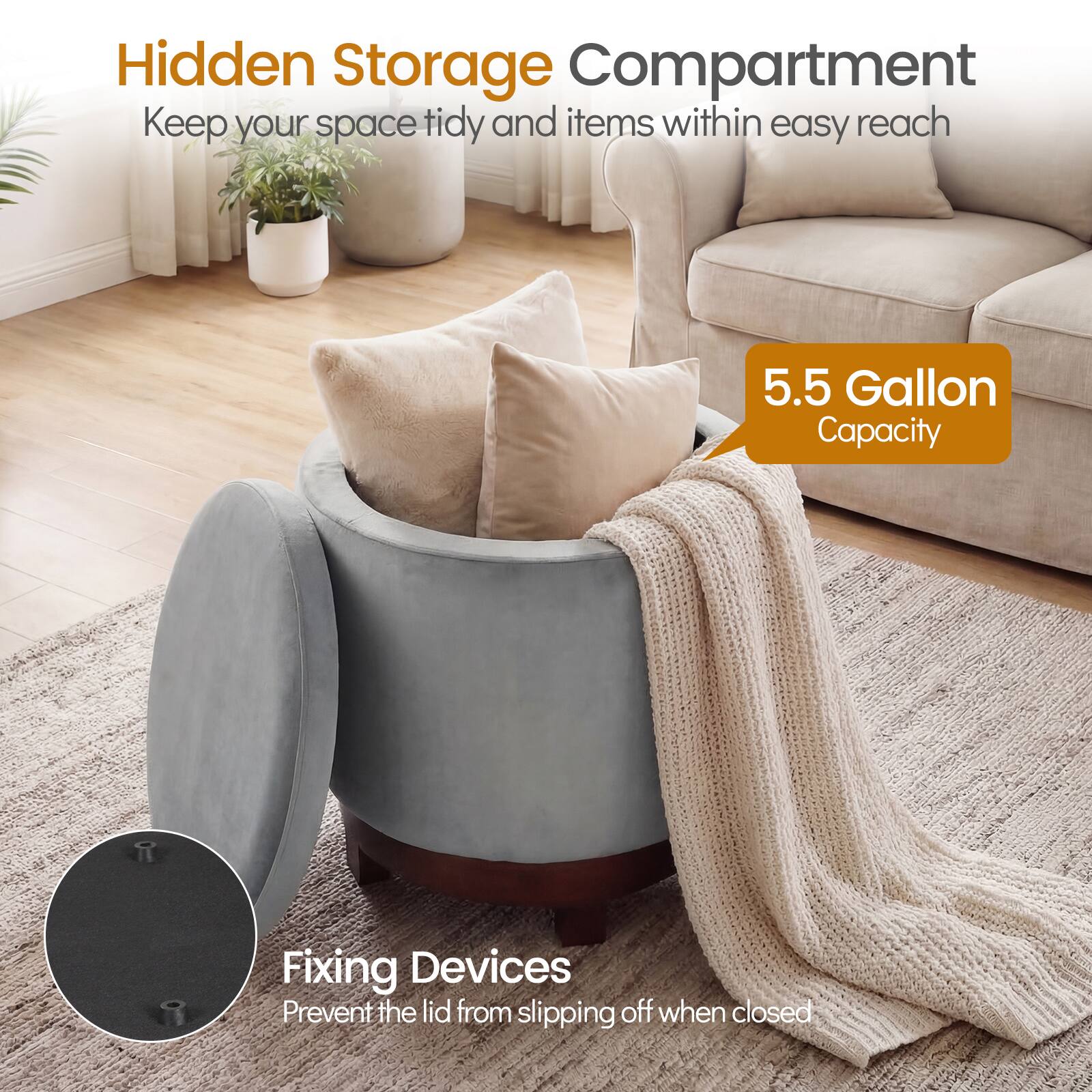 Hidden Storage Compartment  
Keep your space tidy and items within easy reach  

5.5 Gallon Capacity  

Fixing Devices  
Prevent the lid from slipping off when closed