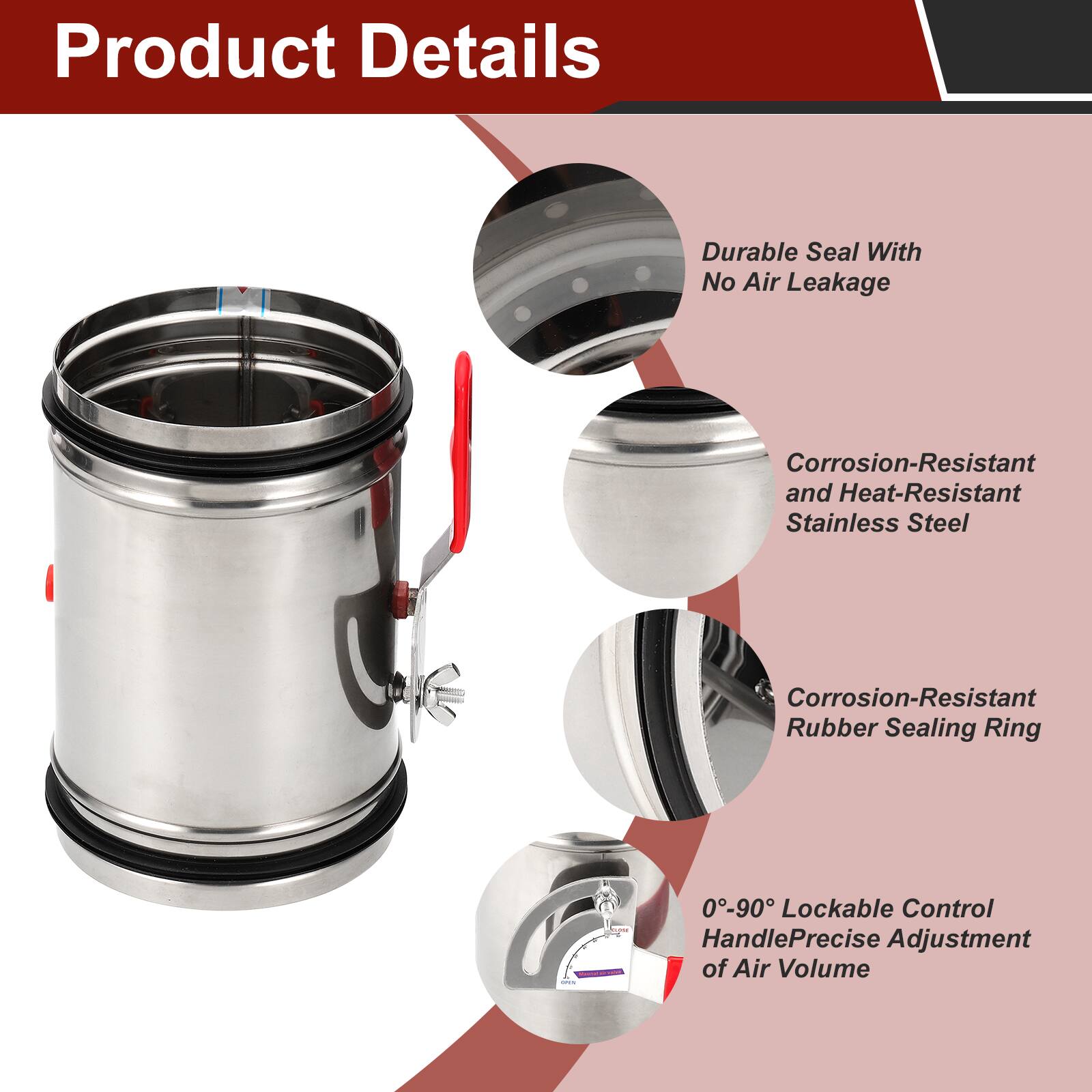 Product Details

- Durable Seal With No Air Leakage
- Corrosion-Resistant and Heat-Resistant Stainless Steel
- Corrosion-Resistant Rubber Sealing Ring
- 0°-90° Lockable Control Handle for Precise Adjustment of Air Volume