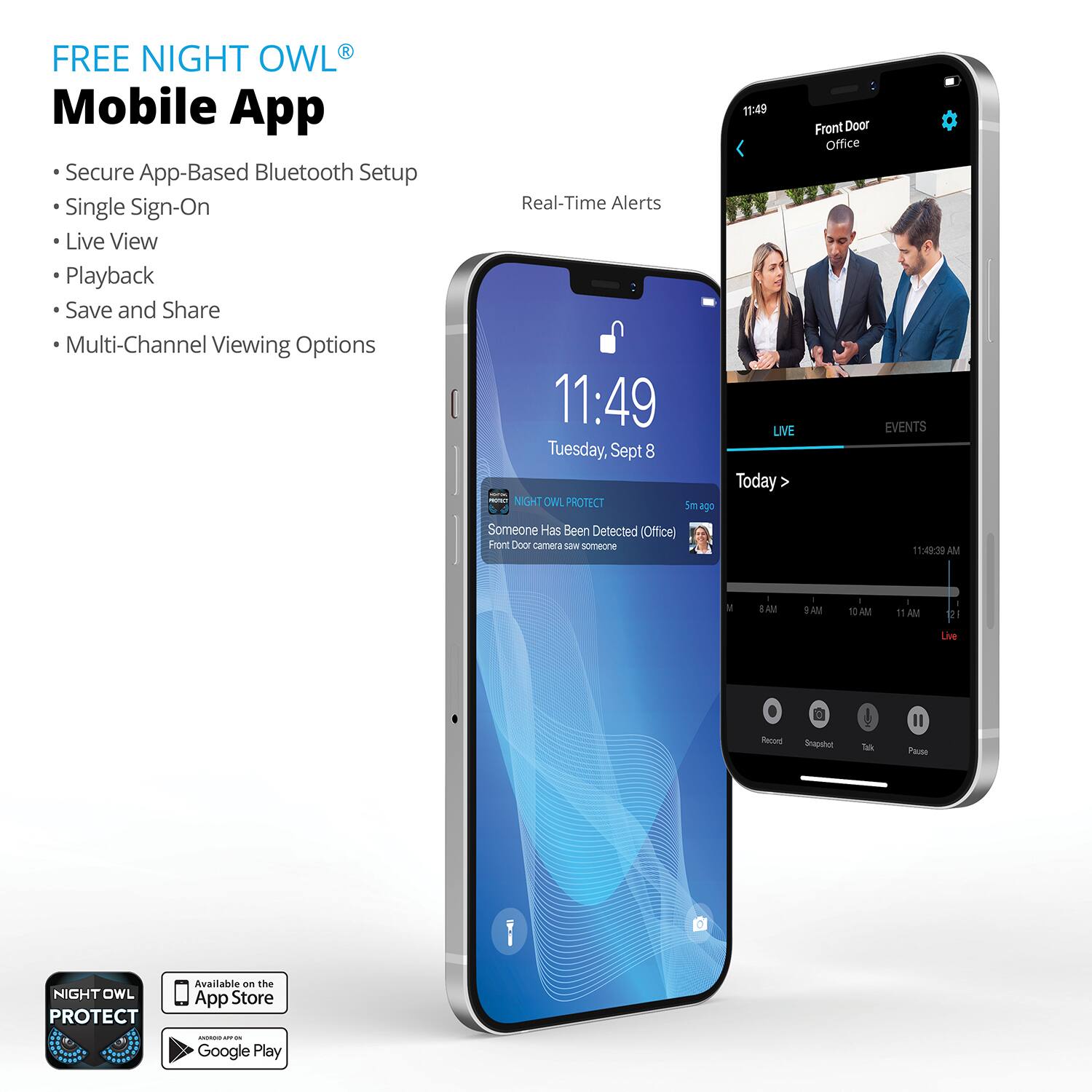 **FREE NIGHT OWL® Mobile App**

- Secure App-Based Bluetooth Setup
- Single Sign-On
- Live View
- Playback
- Save and Share
- Multi-Channel Viewing Options

**Real-Time Alerts**

11:49  
Tuesday, Sept 8

**NIGHT OWL PROTECT**  
Someone Has Been Detected (Office)  
Front Door camera saw someone

**Front Door Office**  
LIVE  
EVENTS

**Available on the App Store**  
**Available on Google Play**