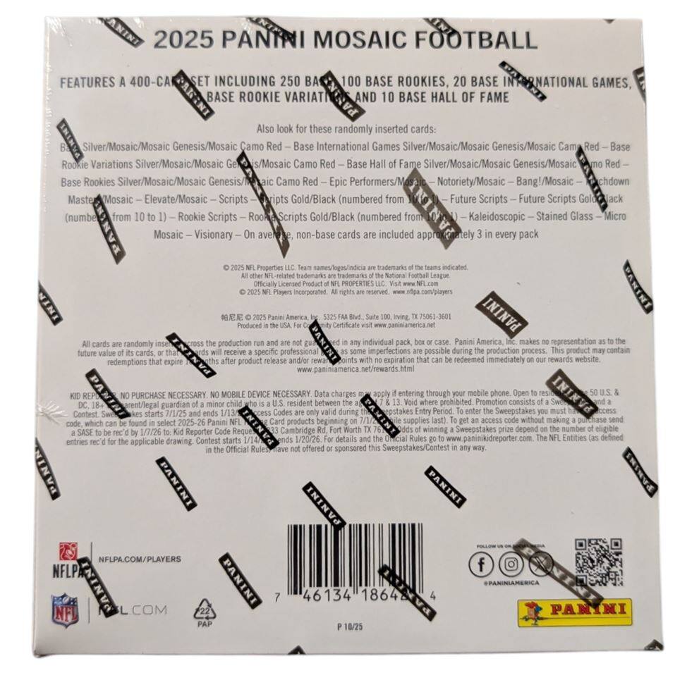 2025 Panini Mosaic Football

Features a 400-card set including 250 base rookies, 100 base international games, 20 base rookie variations, and 10 base hall of fame.

Also look for these randomly inserted cards:
- Silver/Mosaic/Mosaic Genesis/Mosaic Camo Red – Base International Games
- Silver/Mosaic/Mosaic Genesis/Mosaic Camo Red – Base Rookie Variations
- Silver/Mosaic/Mosaic Genesis/Mosaic Camo Red – Base Rookies
- Silver/Mosaic/Mosaic Genesis/Mosaic Camo Red – Epic Performers/Mosaic Notoriety/Mosaic Bang!/Mosaic Chdown
- Mosaic Elevate/Mosaic Scripts – Future Scripts – Future Scripts Gold/Black (numbered from 1 to 10) – Rookie Scripts
- Mosaic Visionary – On average, non-base cards are included every pack

Properties trademarks indicated: NFL-related trademarks

Officially licensed product of NFL Players Incorporated

Produced by Panini America, Inc. 5255 Fairview Road, Suite 100, Irving, TX 75061-3601

All cards are randomly inserted and not guaranteed in any individual