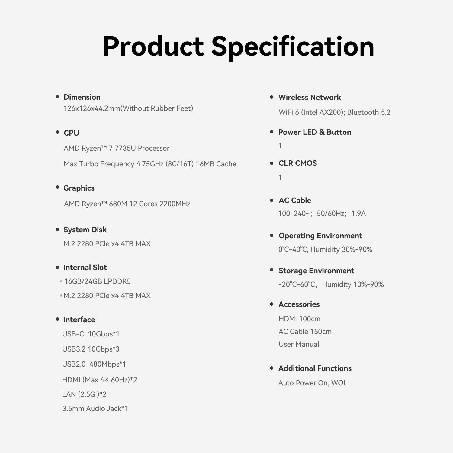 Product Specification

- Dimension
  - 126x126x44.2mm (Without Rubber Feet)

- CPU
  - AMD Ryzen™ 7 7735U Processor
  - Max Turbo Frequency 4.75GHz (8C/16T) 16MB Cache

- Graphics
  - AMD Ryzen™ 680M 12 Cores 2200MHz

- System Disk
  - M.2 2280 PCIe x4 4TB MAX

- Internal Slot
  - 16GB/24GB LPDDR5
  - M.2 2280 PCIe x4 4TB MAX

- Interface
  - USB-C 10Gbps*1
  - USB3.2 10Gbps*3
  - USB2.0 480Mbps*1
  - HDMI (Max 4K 60Hz)*2
  - LAN (2.5G)*2
  - 3.5mm Audio Jack*1

- Wireless Network
  - WiFi 6 (Intel AX200); Bluetooth 5.2

