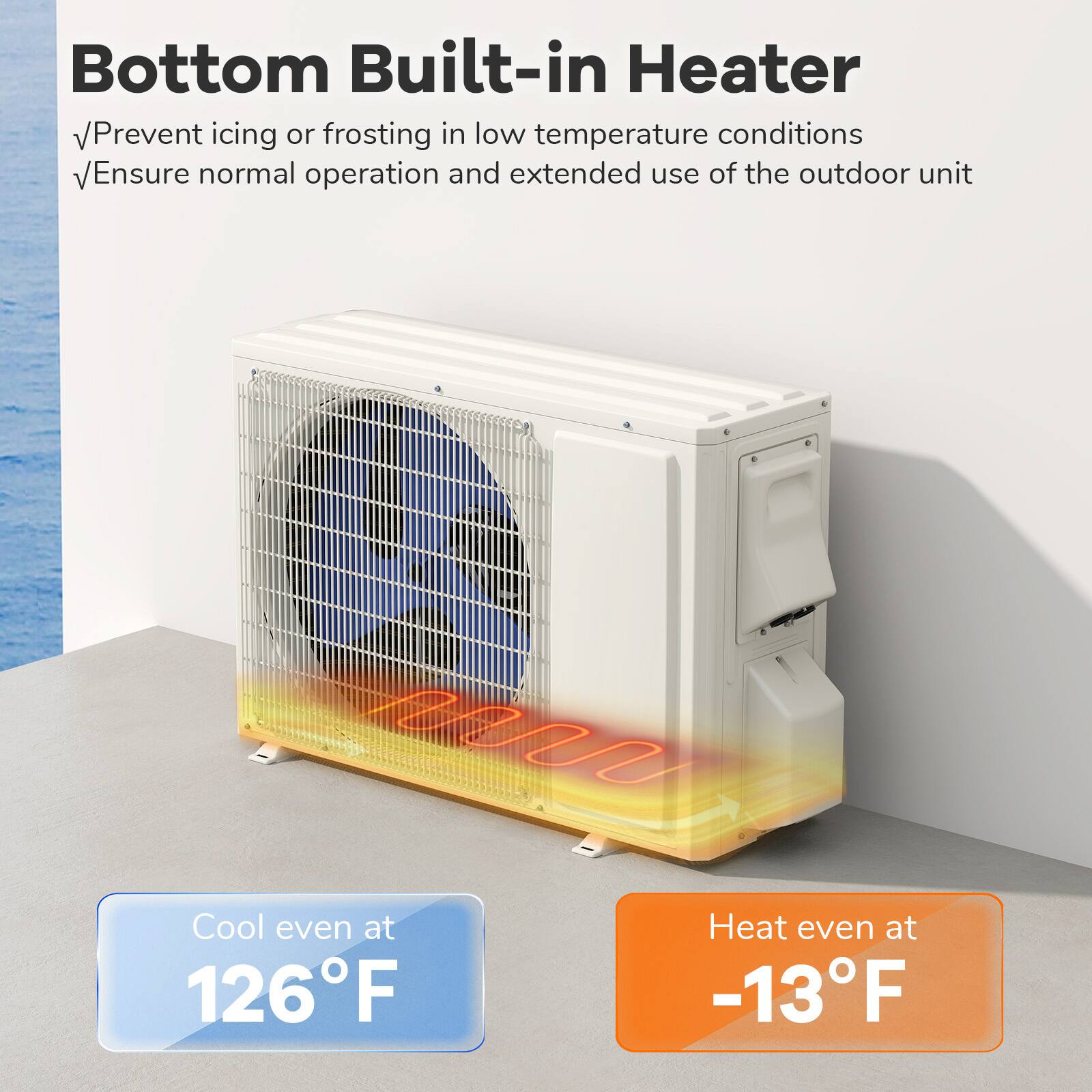 Bottom Built-in Heater

Prevent icing or frosting in low temperature conditions
Ensure normal operation and extended use of the outdoor unit

Cool even at 126°F
Heat even at -13°F