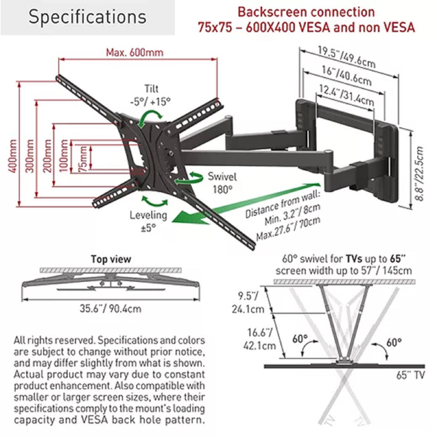 Specifications

Backscreen connection  
75x75 - 600X400 VESA and non VESA

- Max. 600mm
- 19.5"/49.6cm
- 16"/40.6cm
- 12.4"/31.4cm
- Tilt -5°/+15°
- Swivel 180°
- Distance from wall: 8.87"/22.5cm
- Leveling Distance 3.27"/8cm
- Min. 5"/12.7cm
- Max. 27.67"/70cm
- Top view 60° swivel for TVs up to 65" screen width up to 57"/145cm
- 35.6"/90.4cm
- 9.5"/24.1cm
- 16.6"/42.1cm

All rights reserved. Specifications and colors are subject to change without prior notice, and may differ slightly from what is shown. Actual product may vary due to constant product enhancement. Also compatible with smaller or