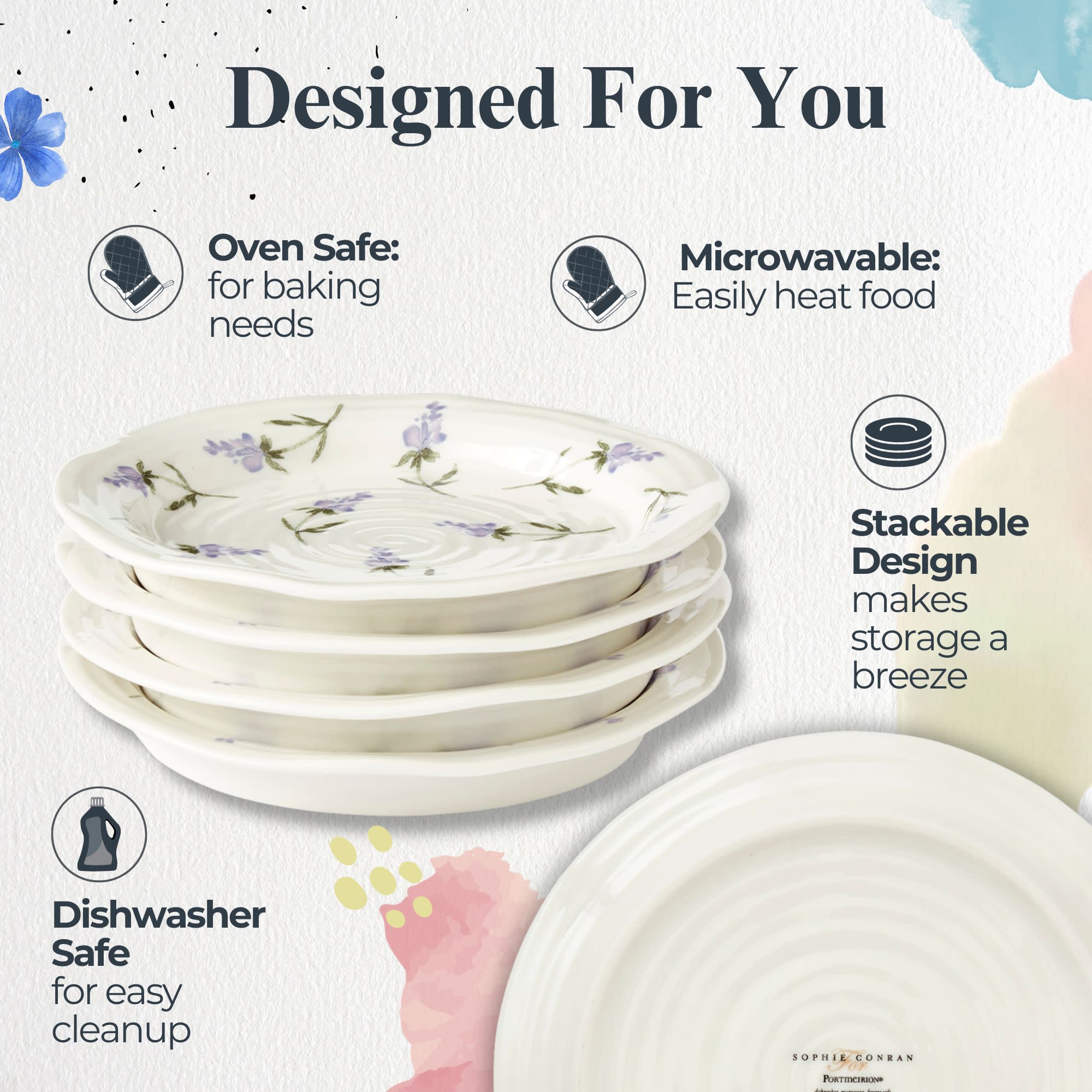 Designed For You

Oven Safe: for baking needs

Microwavable: Easily heat food

Stackable Design makes storage a breeze

Dishwasher Safe for easy cleanup

SOPHIE CONRAN
PORTICIRION