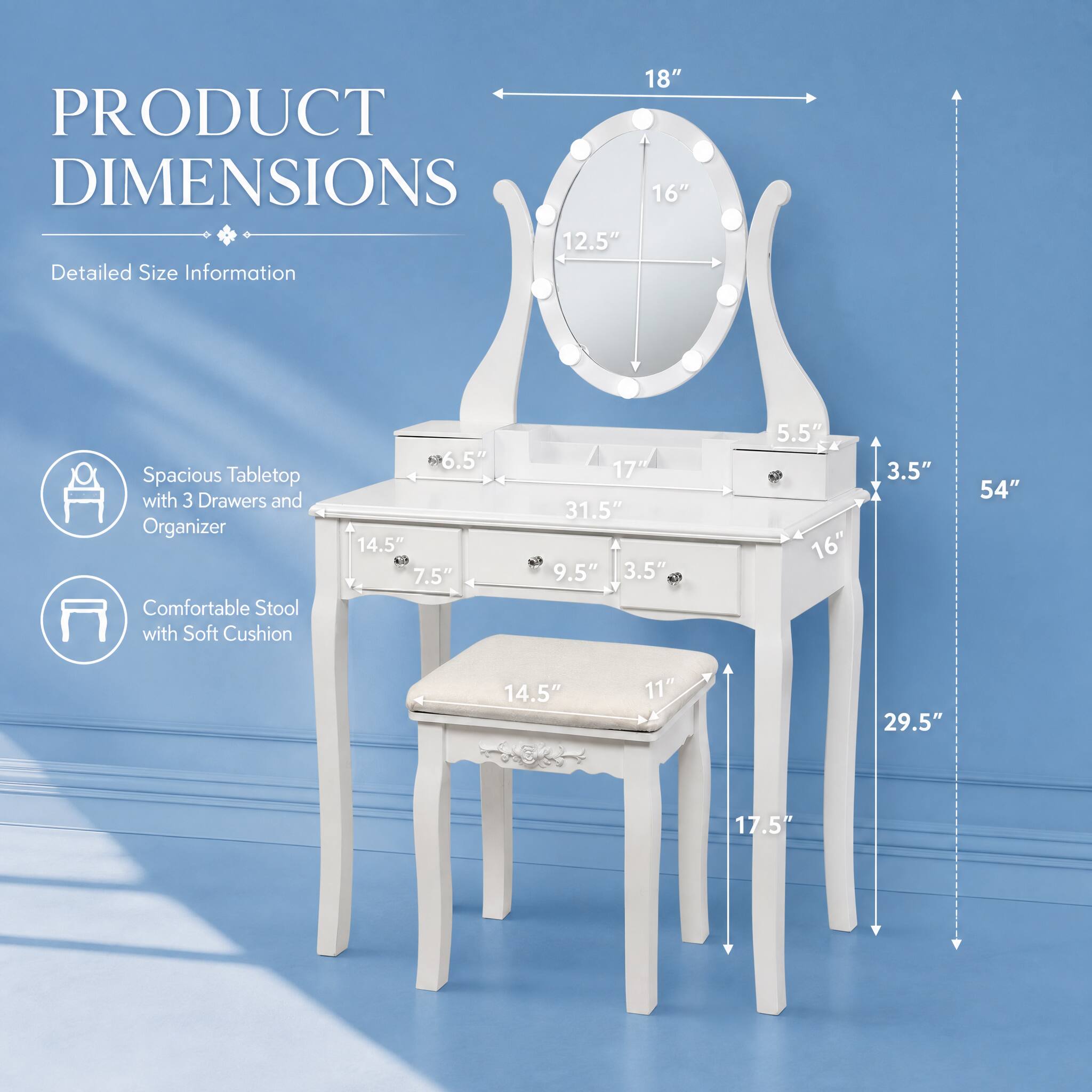 PRODUCT DIMENSIONS

Detailed Size Information

Spacious Tabletop with 3 Drawers and Organizer

- 18"
- 16"
- 12.5"
- 6.5"
- 14.5"
- 7.5"
- 17"
- 31.5"
- 9.5"
- 3.5"
- 5.5"
- 16"
- 3.5"

Comfortable Stool with Soft Cushion

- 54"
- 14.5"
- 11"
- 29.5"
- 17.5"