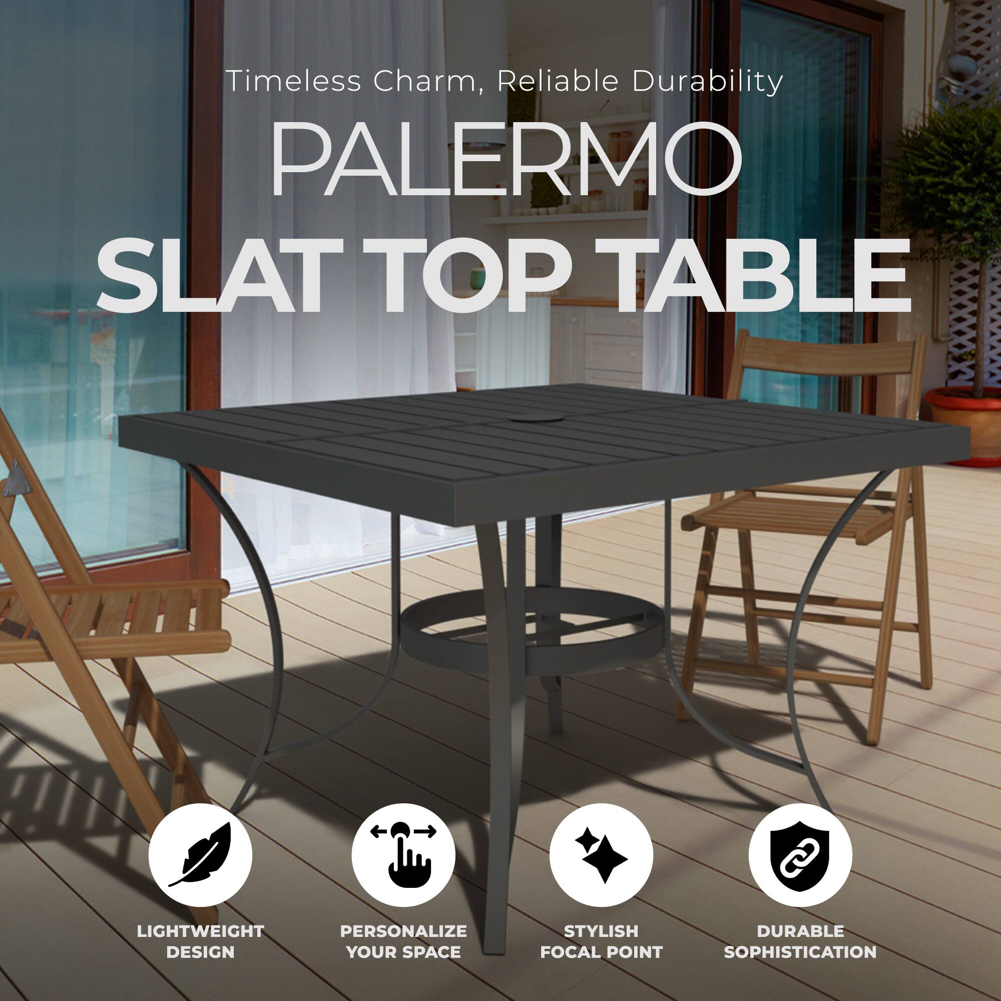 Timeless Charm, Reliable Durability

PALERMO SLAT TOP TABLE

LIGHTWEIGHT DESIGN  
PERSONALIZE YOUR SPACE  
STYLISH FOCAL POINT  
DURABLE SOPHISTICATION