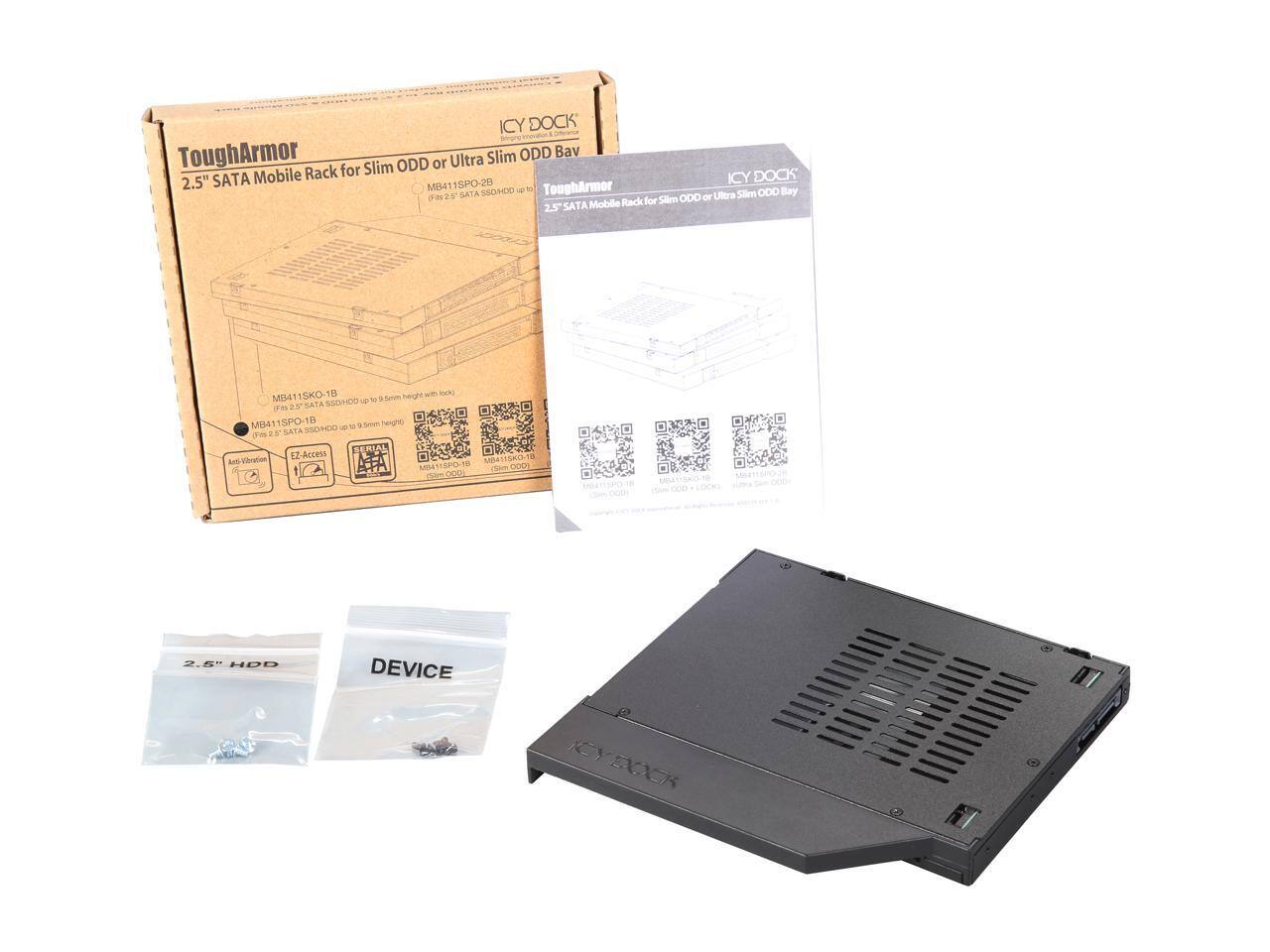 ICY DOCK ToughArmor Slim ODD Bay 2.5" SATA SPO-20 ICY MB411SPO-2B  
ToughArmor SSOHDD J Slim ODD Bay 2.0 SATA ODD or Ultra Mobile Rack for Slim 2.5" SATA SKO-18  
Anti Vibration EZ-Access  
2.5" HDD DEVICE  

ICY DOCK  
ToughArmor  
2.5" SATA Mobile Rack for Slim ODD or Ultra Slim ODD Bay  
MB411SKO-1B (Fits 2.5" SATA SSD/HDD up to 9.5mm height)  
MB411SPO-1B (Fits 2.5" SATA SSD/HDD up to 9.5mm height)  

2.5" HDD  
DEVICE