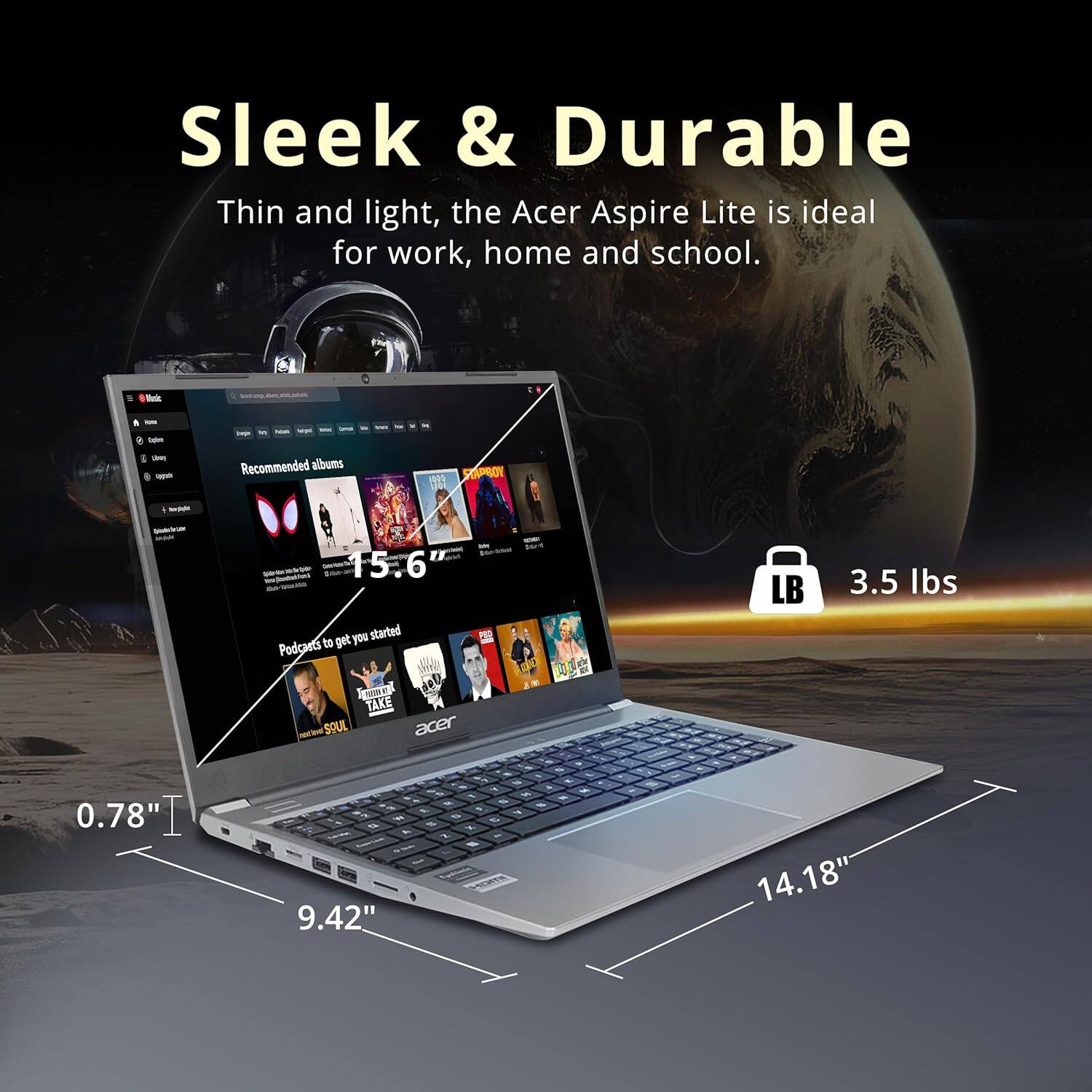 Sleek & Durable
Thin and light, the Acer Aspire Lite is ideal for work, home and school.
15.6" Recommended albums
Podcasts to get you started
3.5 lbs
0.78"
9.42"
14.18"