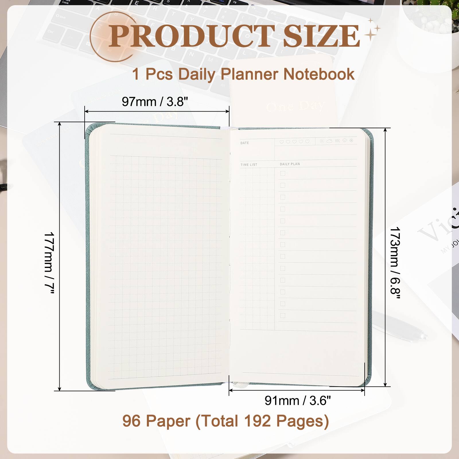 PRODUCT SIZE

1 Pcs Daily Planner Notebook

97mm / 3.8"

177mm / 7"

173mm / 6.8"

91mm / 3.6"

96 Paper (Total 192 Pages)