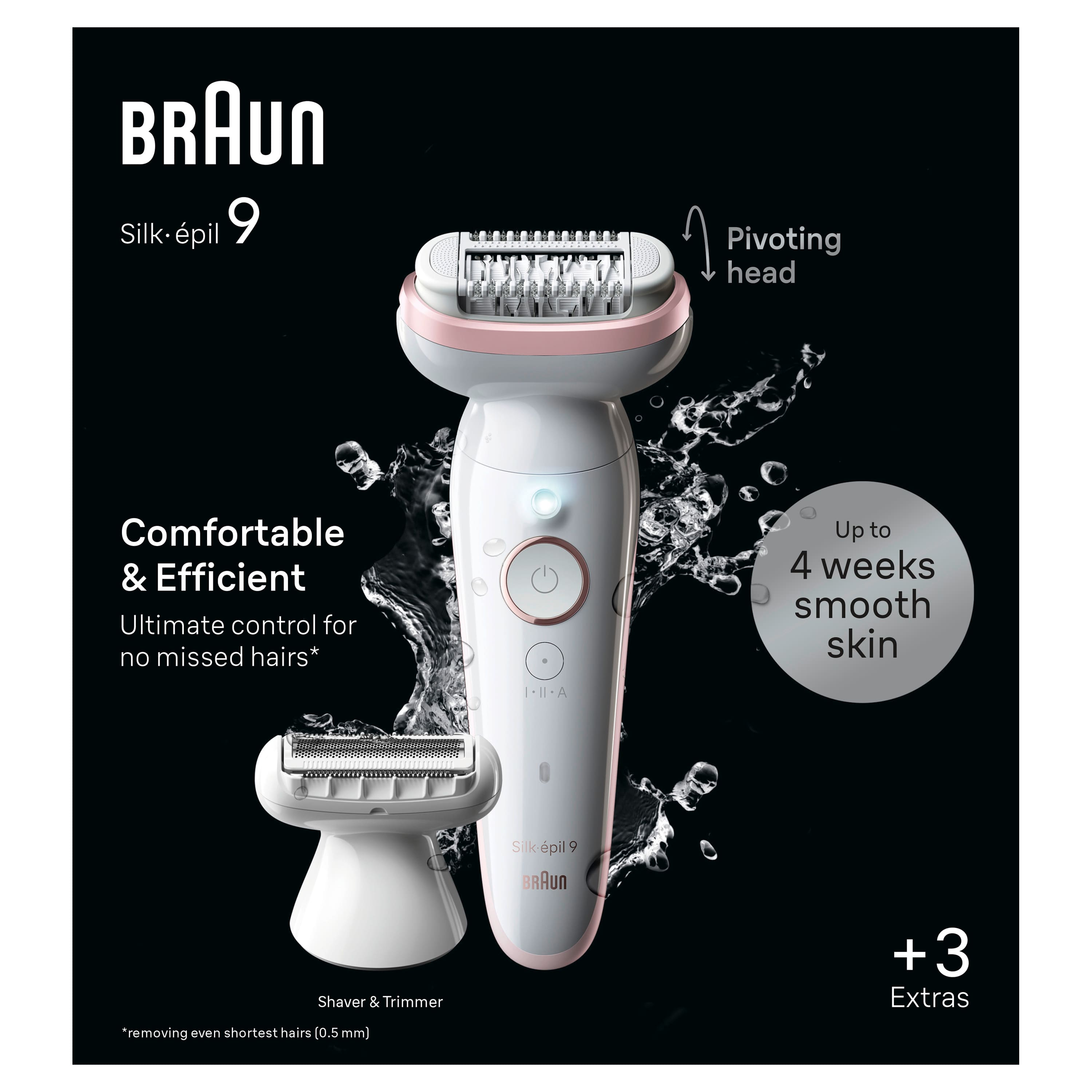Braun Silk-pil 9 Pivoting head Comfortable & Efficient Ultimate control for no missed hairs* Up to 4 weeks smooth skin I-II-A Silk-pil 9 uR Shaver & Trimmer *removing even shortest hairs [0.5 mm) +3 + Extras