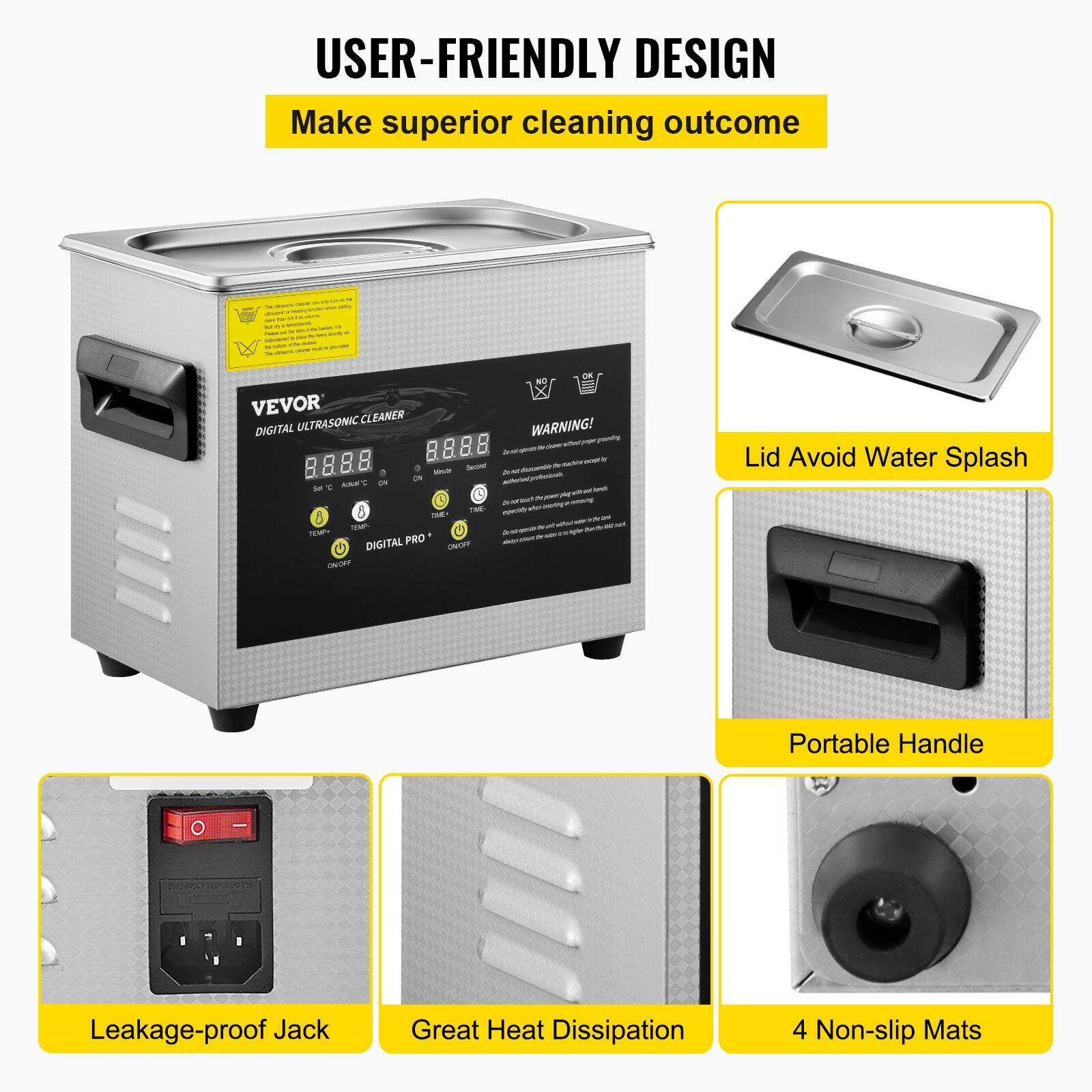 USER-FRIENDLY DESIGN
Make superior cleaning outcome

VEVOR DIGITAL ULTRASONIC CLEANER

Lid Avoid Water Splash
Portable Handle
Leakage-proof Jack
Great Heat Dissipation
4 Non-slip Mats