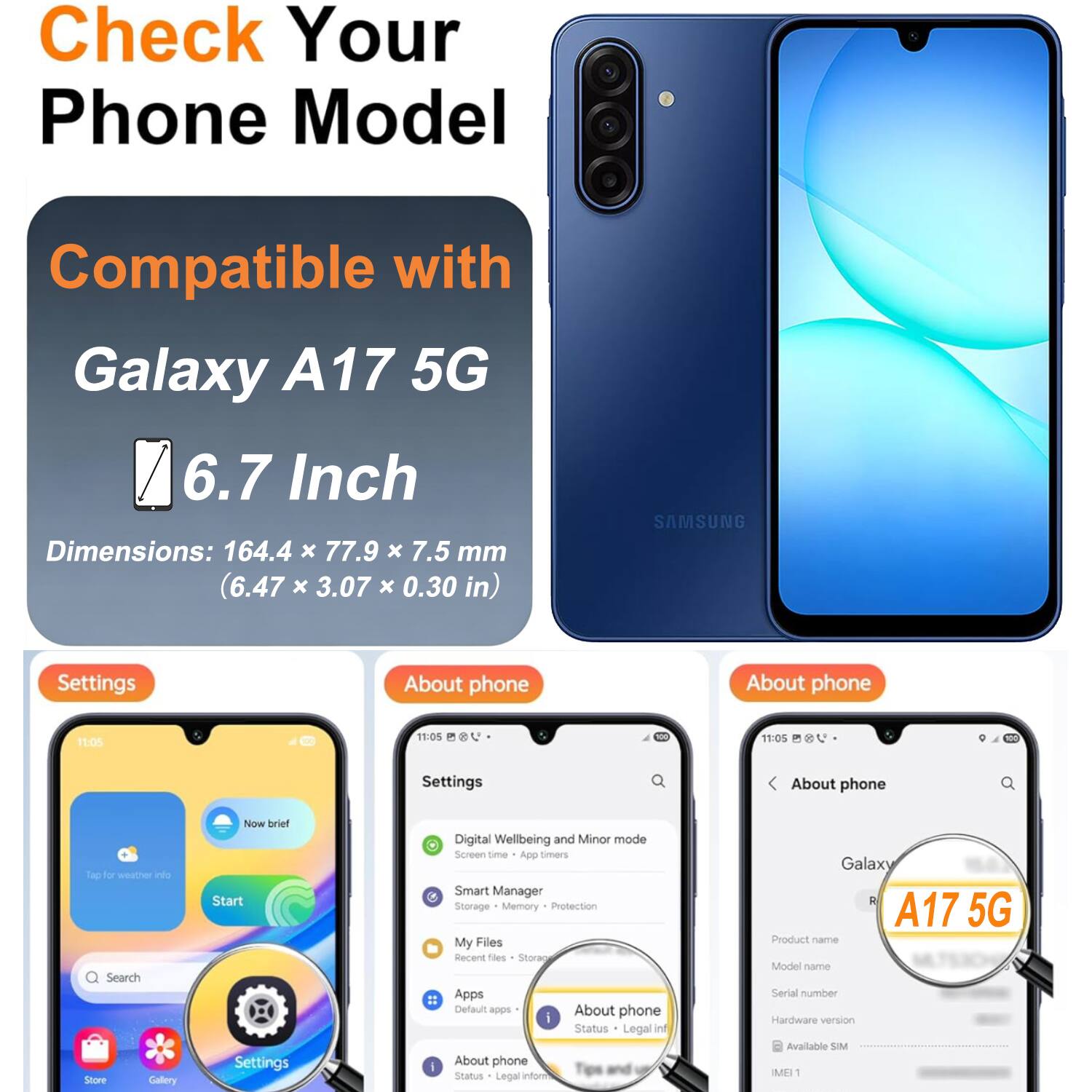 Check Your Phone Model

Compatible with Galaxy A17 5G

6.7 Inch

Dimensions: 164.4 x 77.9 x 7.5 mm (6.47 x 3.07 x 0.30 in)

Settings
- Digital Wellbeing and Minor mode
- Screen time
- App timers
- Smart Manager
- Storage
- Memory Protection
- My Files
- Recent files
- Storage
- Apps
- Default apps

About phone
- Status
- Legal info

About phone
- Product name: Galaxy A17 5G
- Model name
- Serial number
- Hardware version
- Available SIM
- IMEI 1