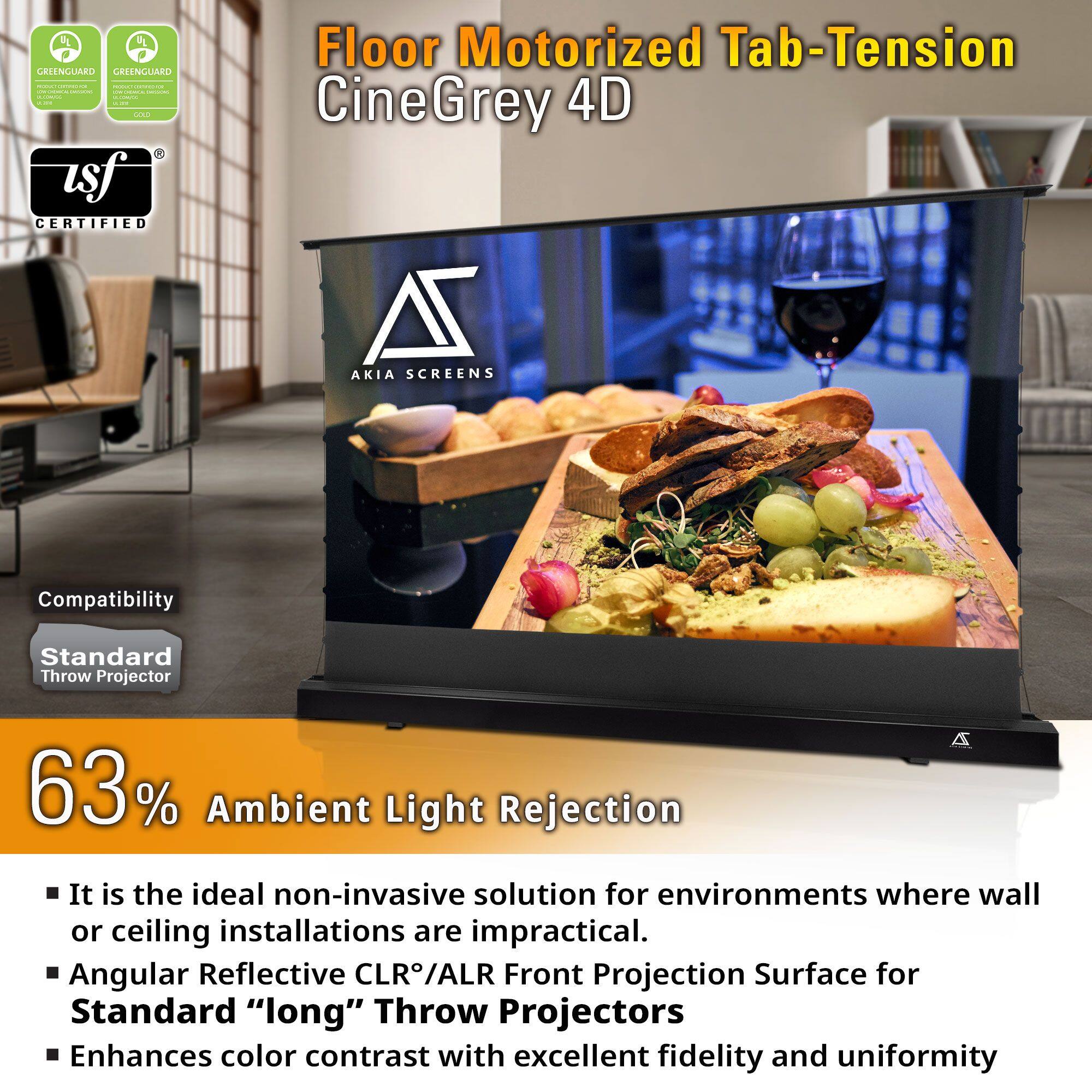 4 2 RIENGUARO GREENGUARD | | - | | I I CN asf CERTIFIED Floor Motorized Tab-Tension CineGrey 4D A AKIA SCREENS Compatibility Standard Throw Projector 63% Ambient Light Rejection

It is the ideal non-invasive solution for environments where wall or ceiling installations are impractical. Angular Reflective CLR/ALR Front Projection Surface for Standard "long" Throw Projectors Enhances color contrast with excellent fidelity and uniformity