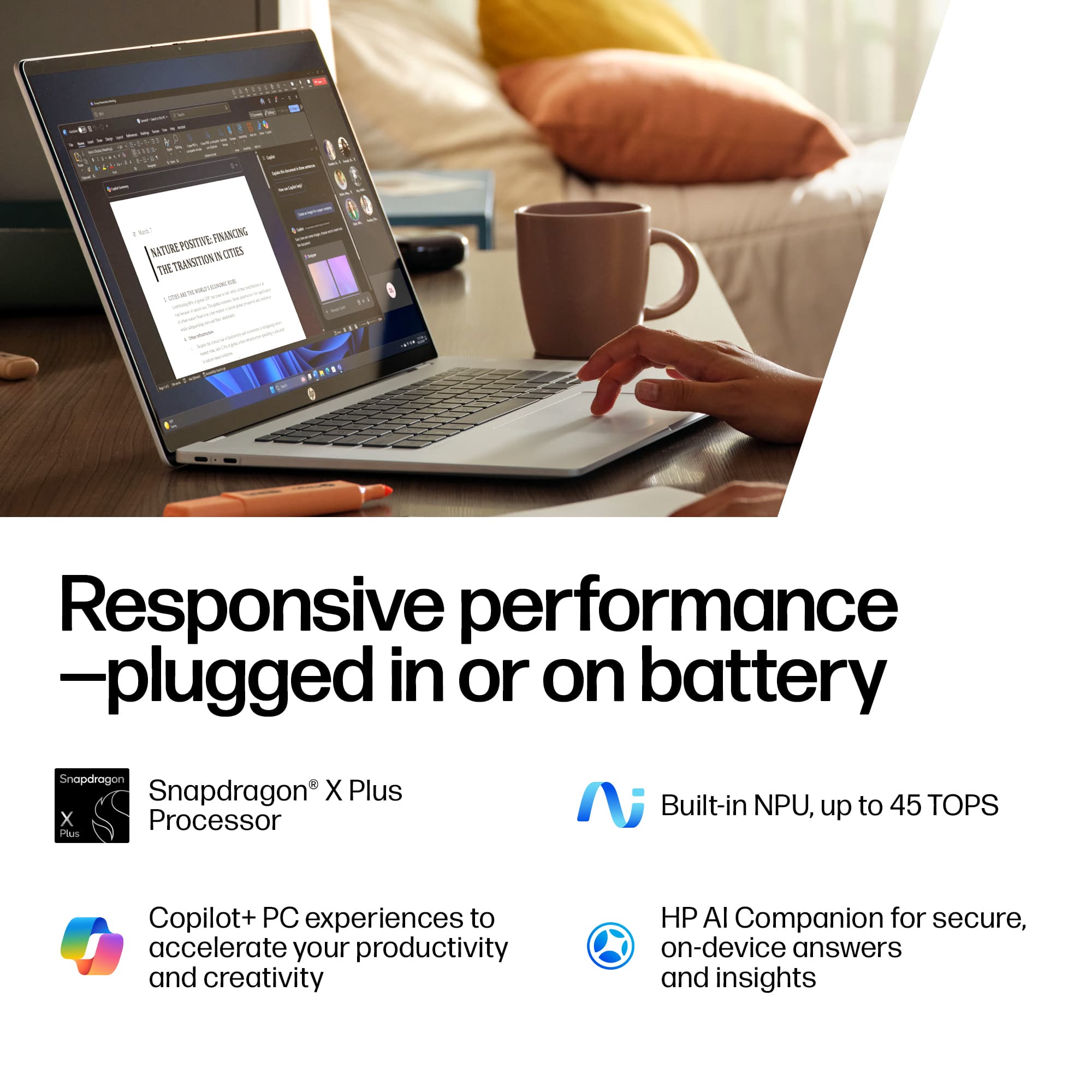 Responsive performance
—plugged in or on battery
- Snapdragon® X Plus Processor
- Built-in NPU, up to 45 TOPS
- Copilot+ PC experiences to accelerate your productivity and creativity
- HP AI Companion for secure, on-device answers and insights
