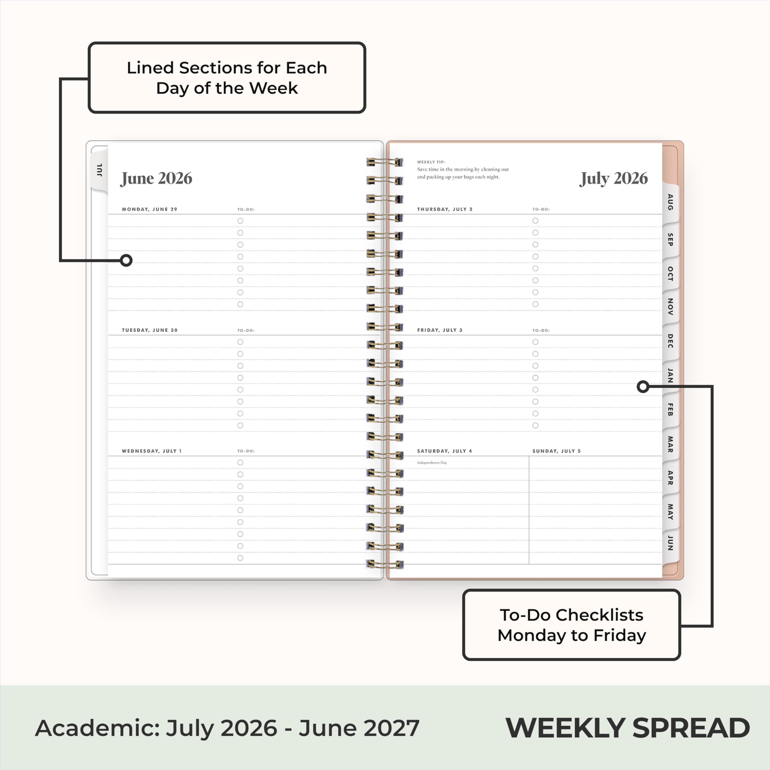 Lined Sections for Each Day of the Week

JUL
June 2026
MONDAY, JUNE 29
TUESDAY, JUNE 30
WEDNESDAY, JULY 1
THURSDAY, JULY 2
FRIDAY, JULY 3
SATURDAY, JULY 4
SUNDAY, JULY 5

July 2026
MONDAY, JULY 6
TUESDAY, JULY 7
WEDNESDAY, JULY 8
THURSDAY, JULY 9
FRIDAY, JULY 10
SATURDAY, JULY 11
SUNDAY, JULY 12

To-Do Checklists Monday to Friday

Academic: July 2026 - June 2027

WEEKLY SPREAD