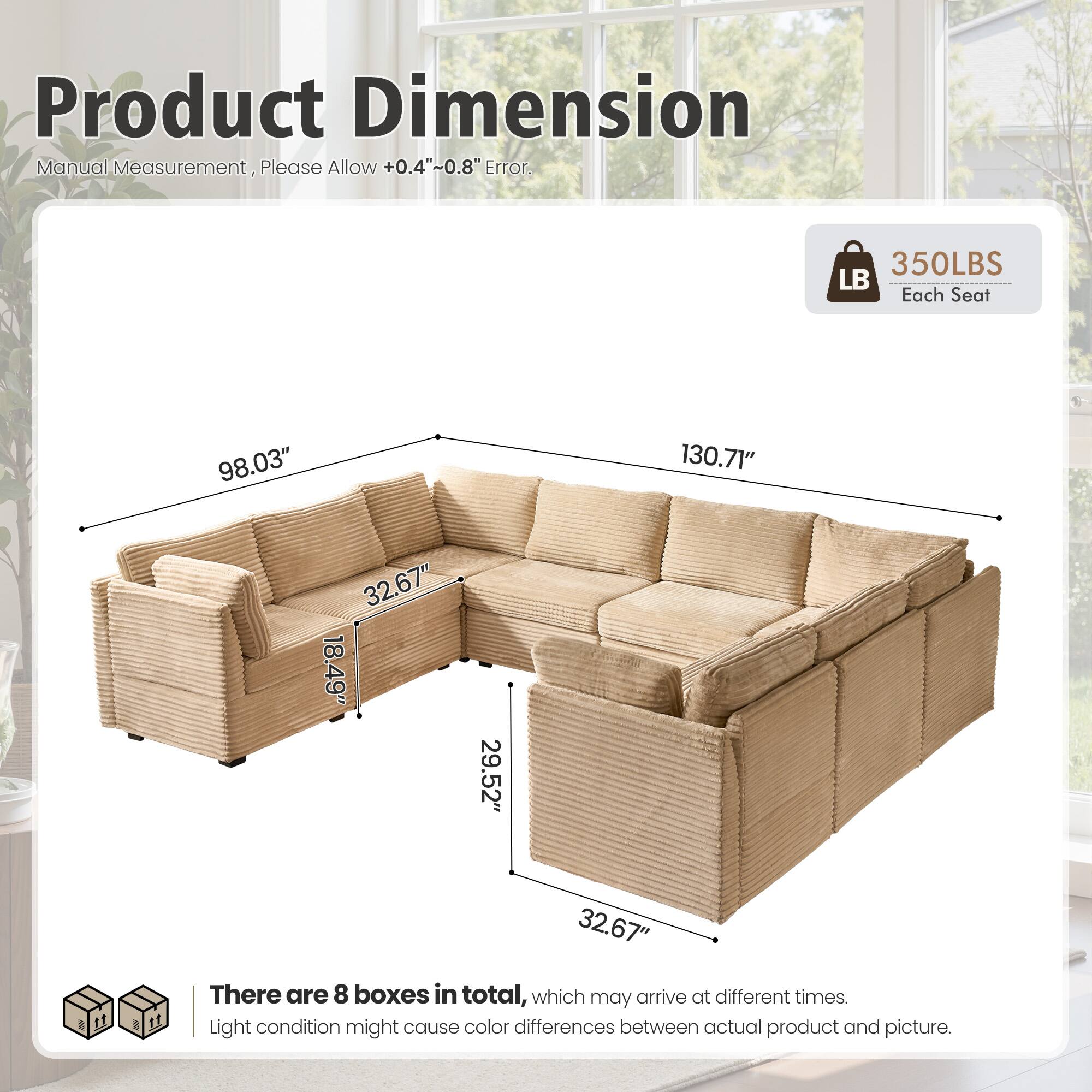 Product Dimension  
Manual Measurement, Please Allow +0.4"~0.8" Error.  

350LBS Each Seat  

98.03" 130.71" 32.67" 18.49" 29.52" 32.67"  

There are 8 boxes in total, which may arrive at different times.  
Light condition might cause color differences between actual product and picture.