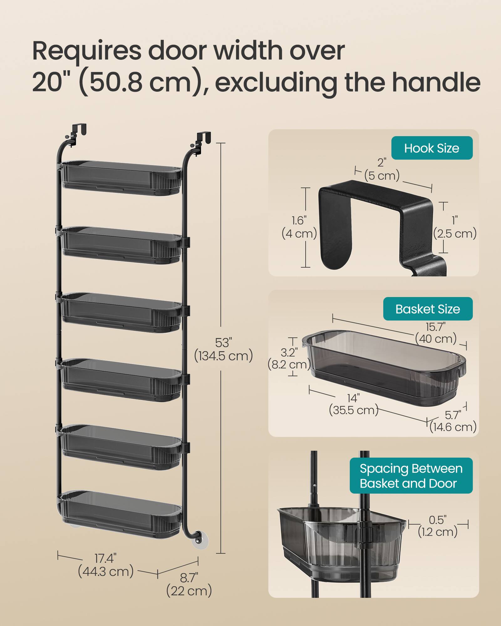 Requires door width over 20" (50.8 cm), excluding the handle

Hook Size
- 1.6" (4 cm)
- 1" (2.5 cm)

Basket Size
- 15.7" (40 cm)
- 14" (35.5 cm)
- 5.7" (14.6 cm)

Spacing Between Basket and Door
- 0.5" (1.2 cm)

Overall Height
- 53" (134.5 cm)

Width
- 17.4" (44.3 cm)

Depth
- 8.7" (22 cm)