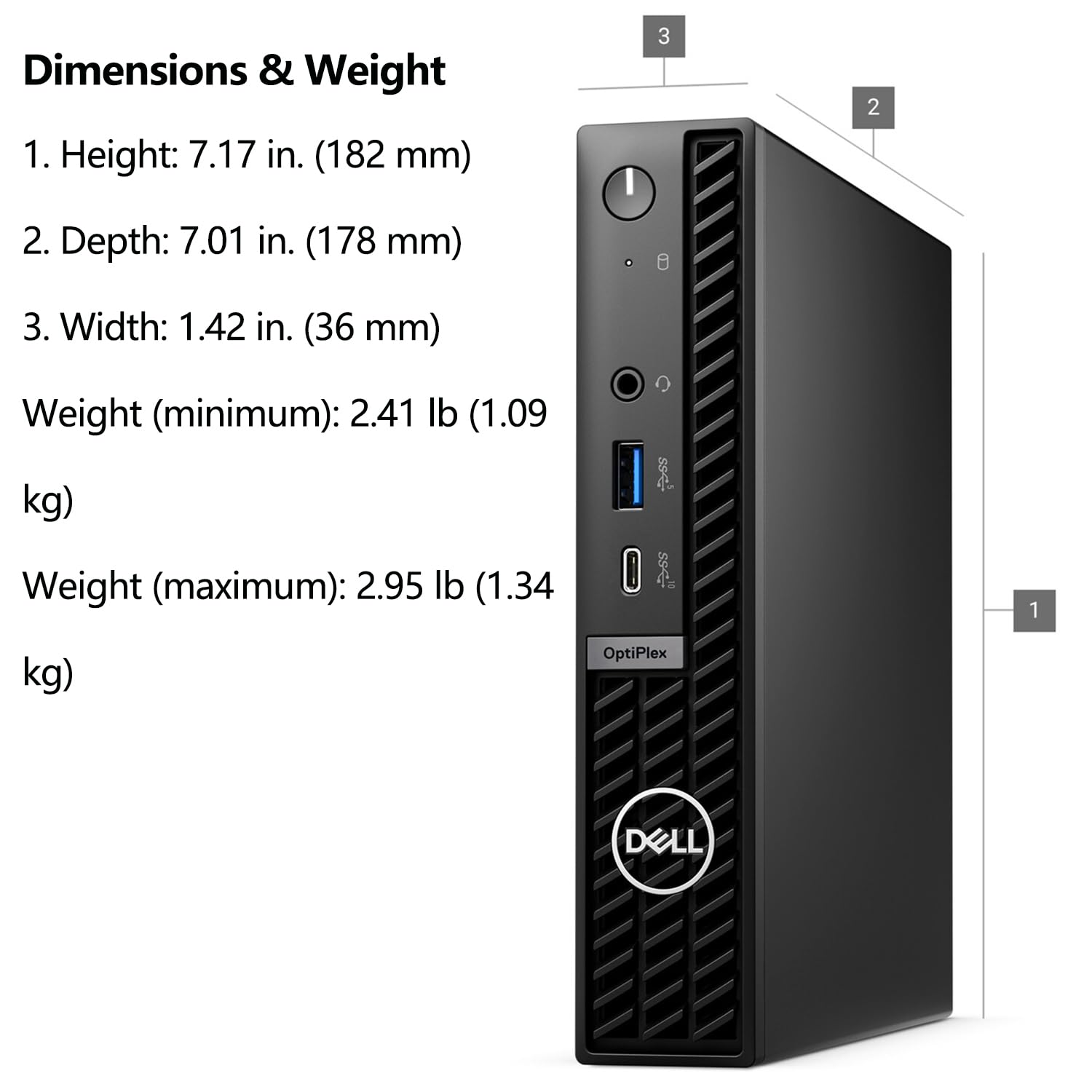 Dimensions & Weight

1. Height: 7.17 in. (182 mm)
2. Depth: 7.01 in. (178 mm)
3. Width: 1.42 in. (36 mm)

Weight (minimum): 2.41 lb (1.09 kg)
Weight (maximum): 2.95 lb (1.34 kg)

OptiPlex DELL