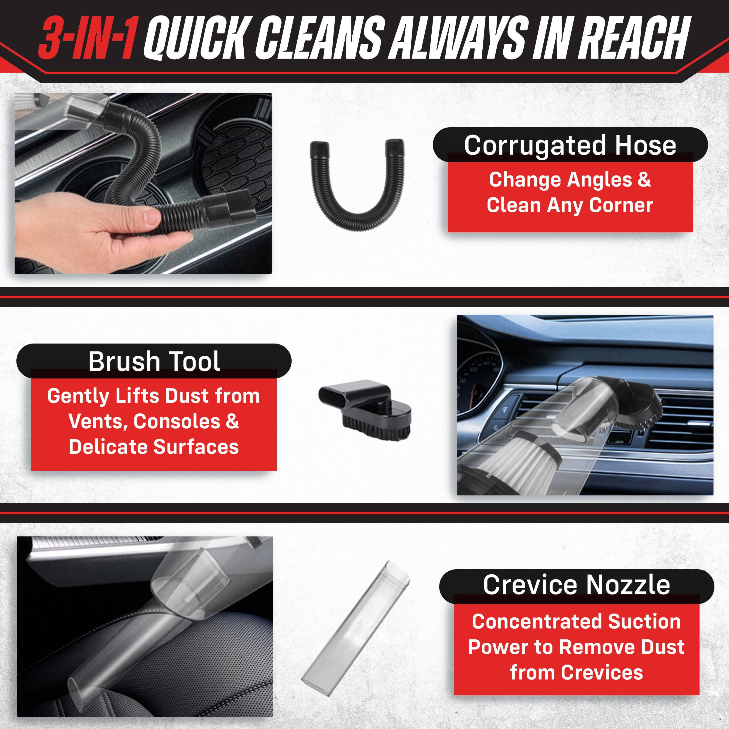 3-IN-1 QUICK CLEANS ALWAYS IN REACH

- Corrugated Hose
  - Change Angles & Clean Any Corner

- Brush Tool
  - Gently Lifts Dust from Vents, Consoles & Delicate Surfaces

- Crevice Nozzle
  - Concentrated Suction Power to Remove Dust from Crevices