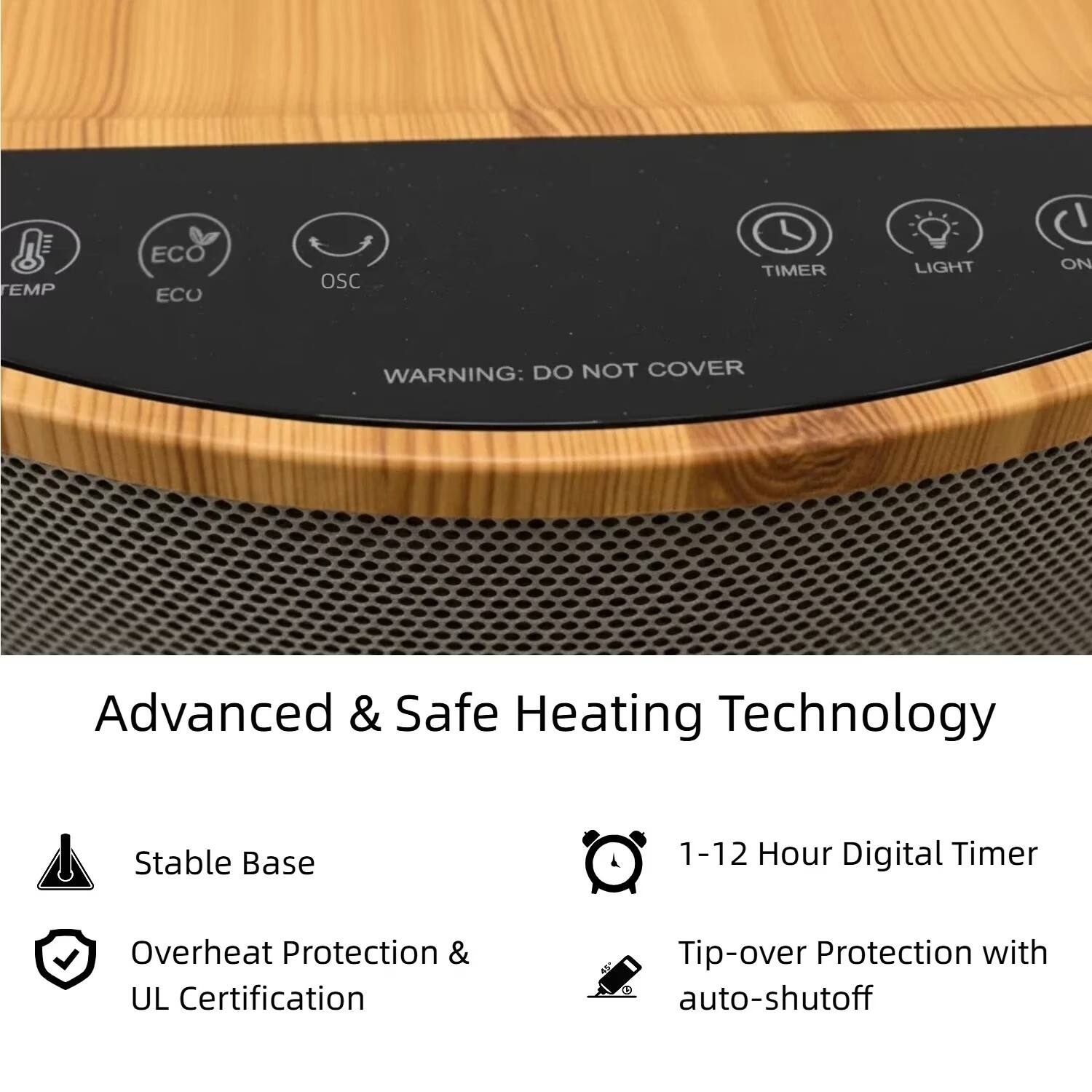 TEMP ECO ECO OSC TIMER LIGHT C ON  
WARNING: DO NOT COVER  
Advanced & Safe Heating Technology  
Stable Base  
Overheat Protection & UL Certification  
1-12 Hour Digital Timer  
Tip-over Protection with auto-shutoff
