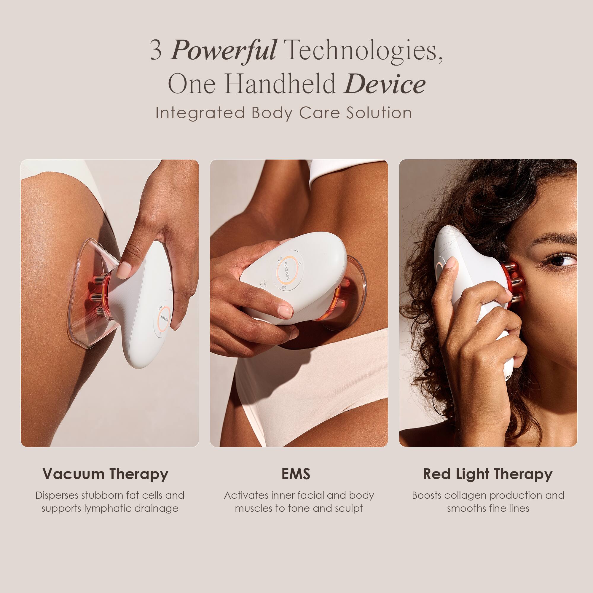 3 Powerful Technologies, One Handheld Device  
Integrated Body Care Solution

Vacuum Therapy  
Disperses stubborn fat cells and supports lymphatic drainage

EMS  
Activates inner facial and body muscles to tone and sculpt

Red Light Therapy  
Boosts collagen production and smooths fine lines