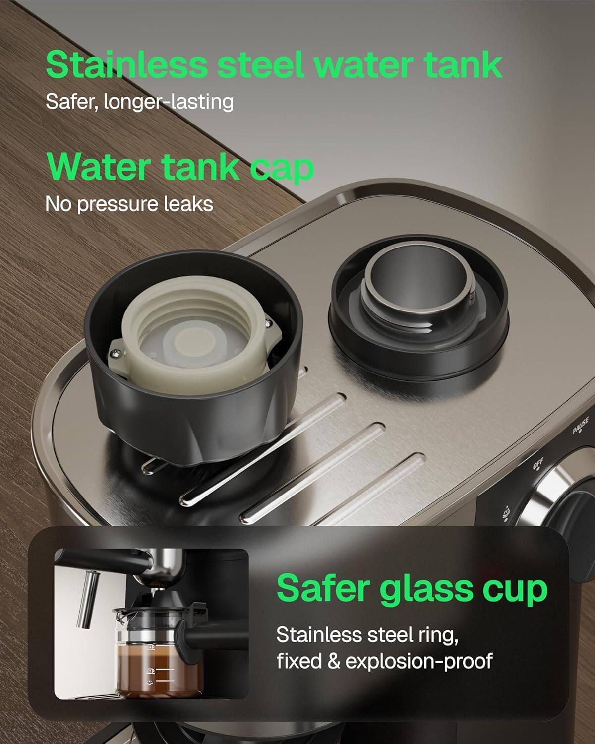 Stainless steel water tank  
Safer, longer-lasting  

Water tank cap  
No pressure leaks  

Safer glass cup  
Stainless steel ring, fixed & explosion-proof