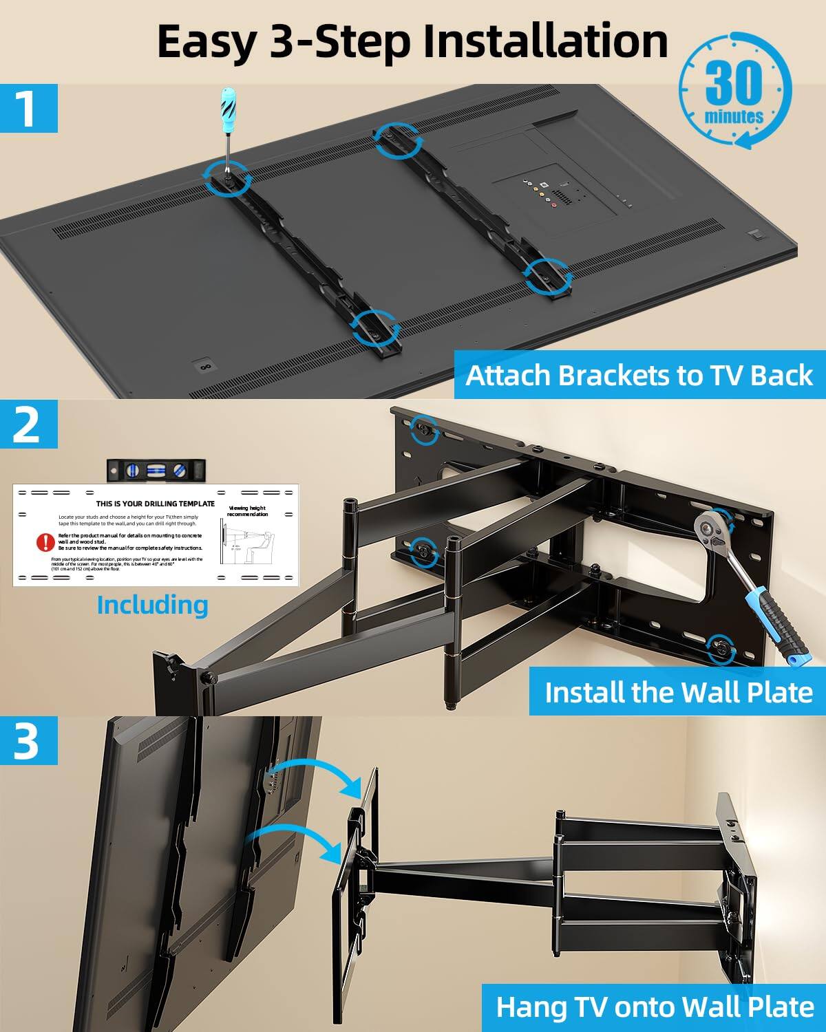 Easy 3-Step Installation  
30 minutes

1. Attach Brackets to TV Back

2. Including  
   THIS IS YOUR DRILLING TEMPLATE  
   - Locate your TV and choose the right holes for the brackets.  
   - Place the template on the wall and drill right through.  
   - Gather the product manual for details on mounting to concrete and wood studs.  
   - Ensure that the template is fully aligned with the TV's mounting holes.  
   - Mark the holes on the wall with a pencil.  

3. Install the Wall Plate

4. Hang TV onto Wall Plate