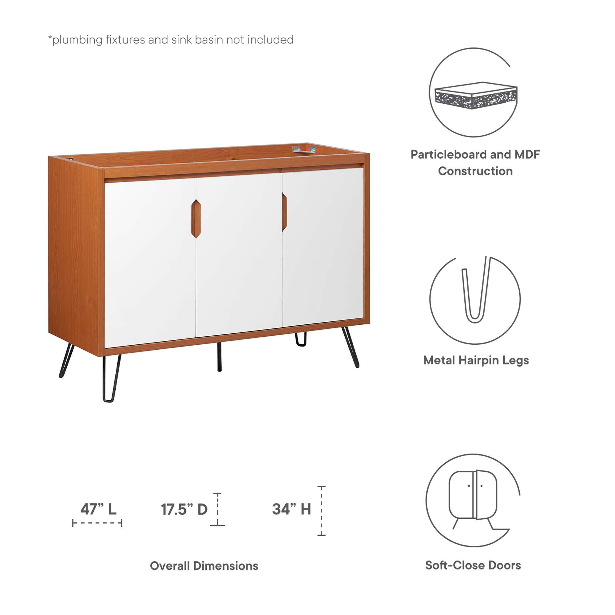 *plumbing fixtures and sink basin not included

Particleboard and MDF Construction

Metal Hairpin Legs

47" L ----- 17.5" D ----- 34" H

Overall Dimensions

Soft-Close Doors