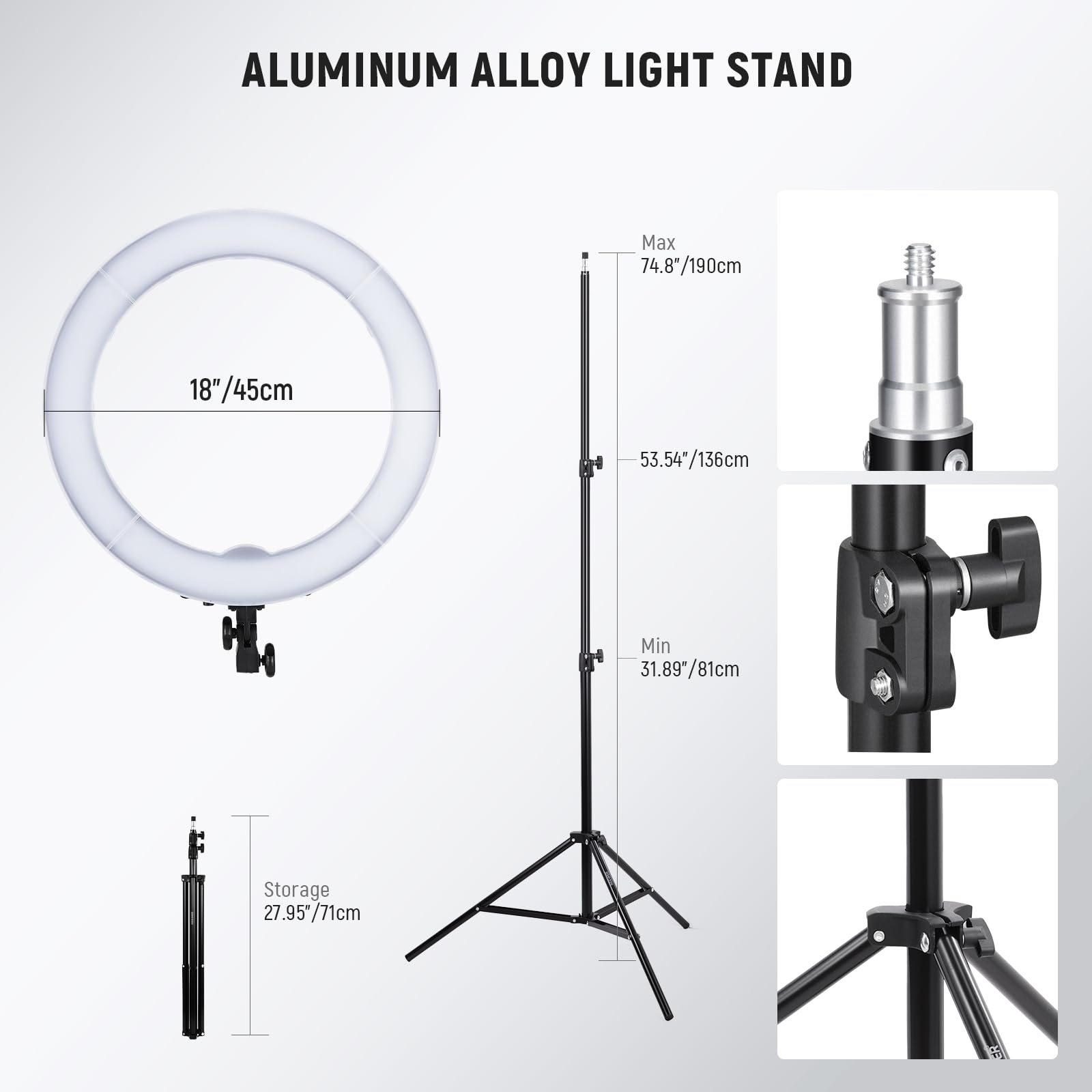 ALUMINUM ALLOY LIGHT STAND

Max: 74.8"/190cm  
18"/45cm  
53.54"/136cm  
Min: 31.89"/81cm  
Storage: 27.95"/71cm