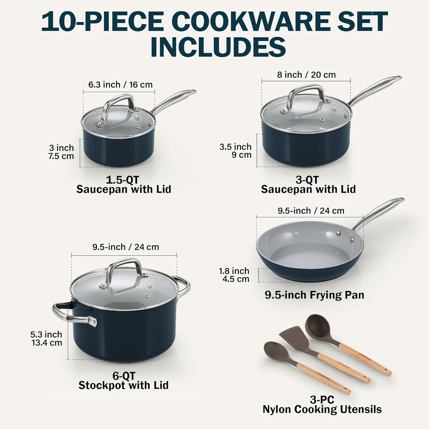 10-PIECE COOKWARE SET INCLUDES

- 8 inch / 20 cm
- 6.3 inch / 16 cm
- 3 inch 7.5 cm
- 3.5 inch 9 cm
- 1.5-QT Saucepan with Lid
- 3-QT Saucepan with Lid
- 9.5-inch / 24 cm
- 9.5-inch Frying Pan
- 5.3 inch 13.4 cm
- 6-QT Stockpot with Lid
- 3-PC Nylon Cooking Utensils