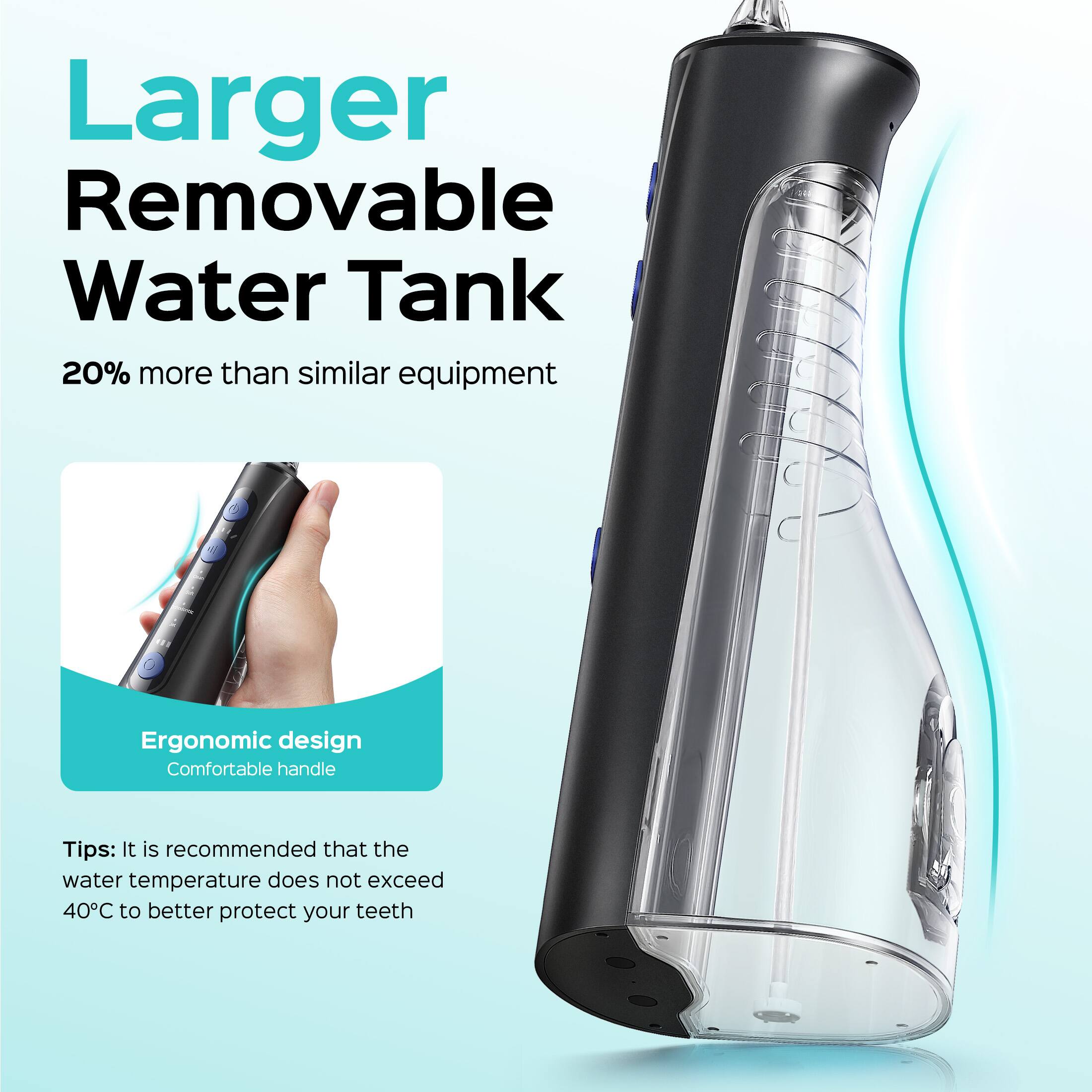 Larger Removable Water Tank  
20% more than similar equipment  

Ergonomic design  
Comfortable handle  

Tips: It is recommended that the water temperature does not exceed 40°C to better protect your teeth