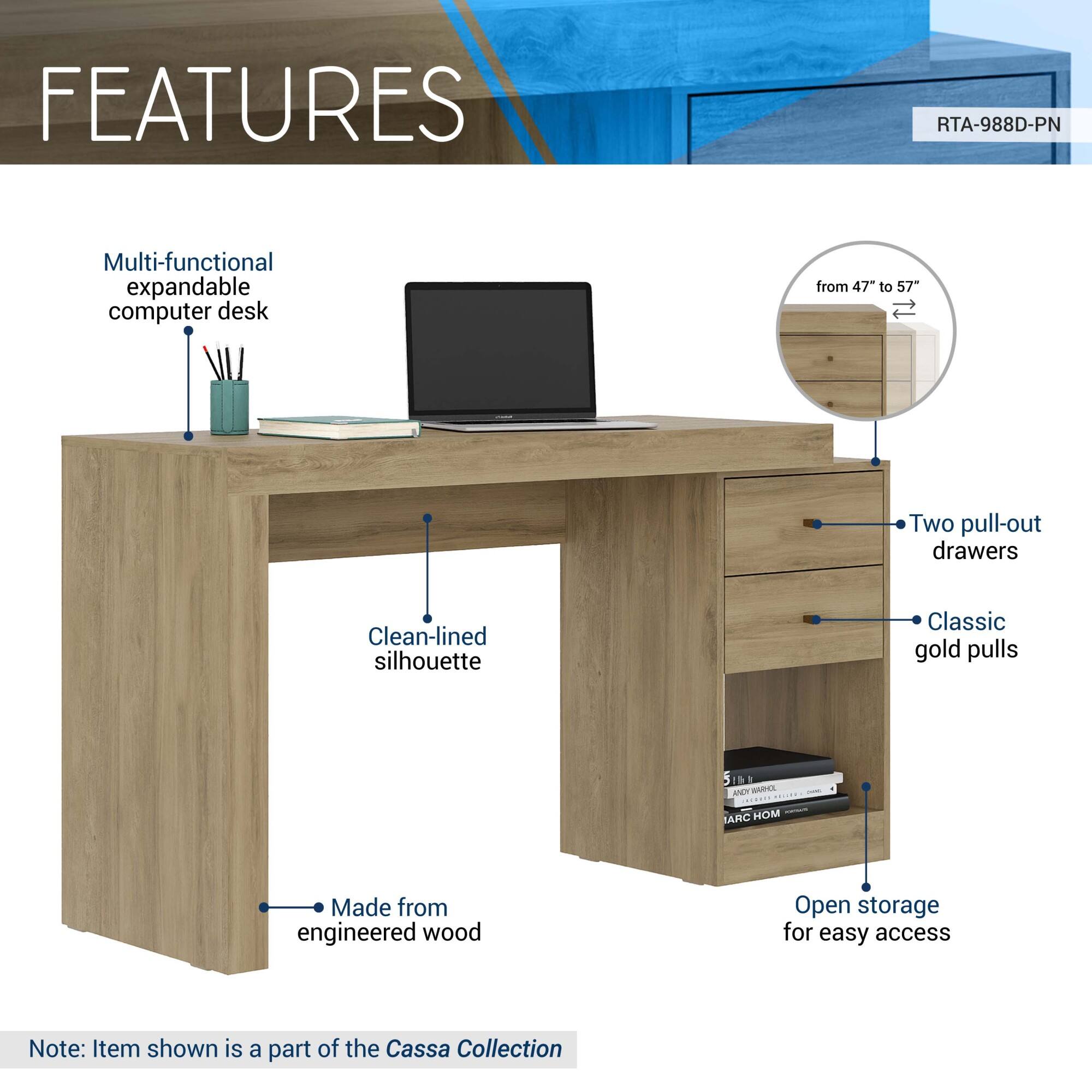 **FEATURES**

- Multi-functional expandable computer desk
- from 47" to 57"
- Two pull-out drawers
- Classic gold pulls
- Clean-lined silhouette
- Open storage for easy access
- Made from engineered wood

Note: Item shown is a part of the Cassa Collection

RTA-988D-PN