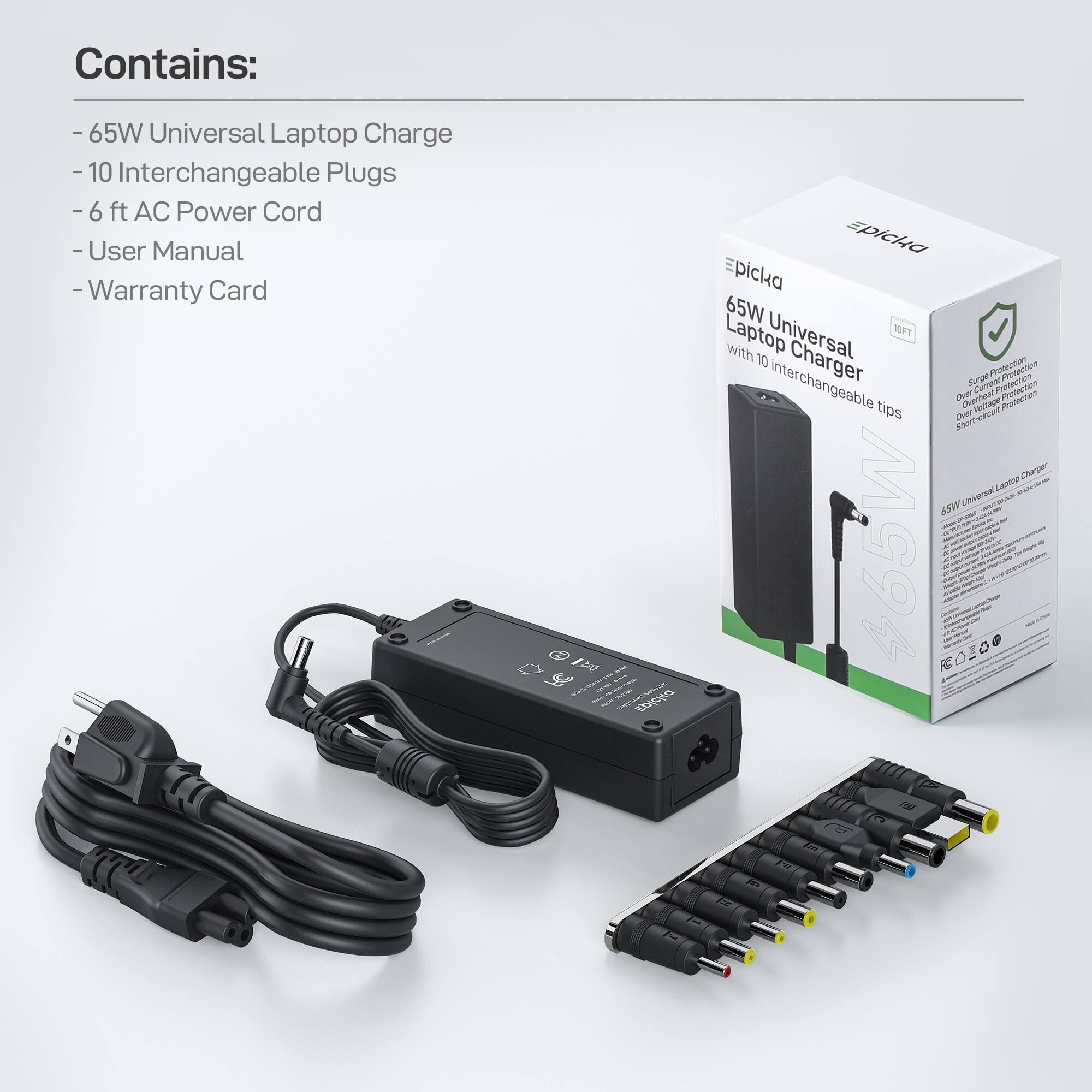 Contains:
- 65W Universal Laptop Charger
- 10 Interchangeable Plugs
- 6 ft AC Power Cord
- User Manual
- Warranty Card

Epicka 65W Universal Laptop Charger with 10 Interchangeable Tips

Safety Protection:
- Short-circuit Protection
- Over-voltage Protection
- Over-current Protection
- Over-temperature Protection

65W Universal Laptop Charger

MG94 RO2O0 0e rS C Fr 3%