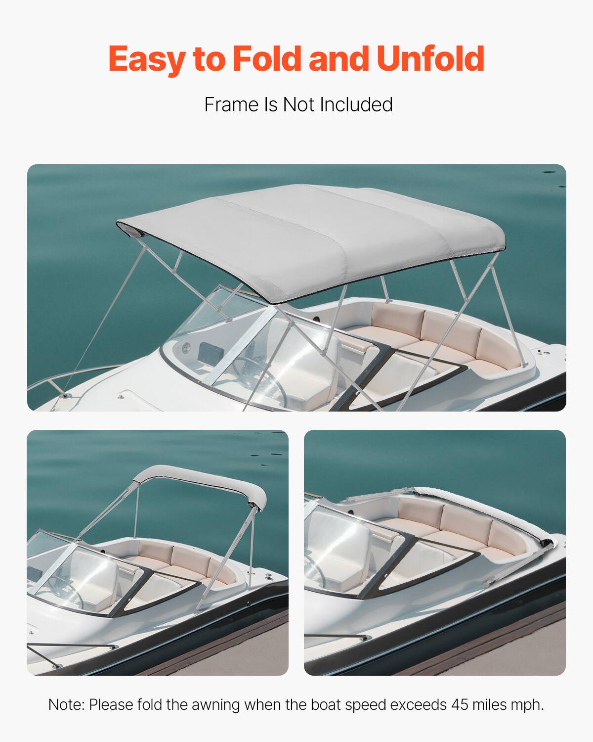 Easy to Fold and Unfold  
Frame Is Not Included  

Note: Please fold the awning when the boat speed exceeds 45 miles mph.