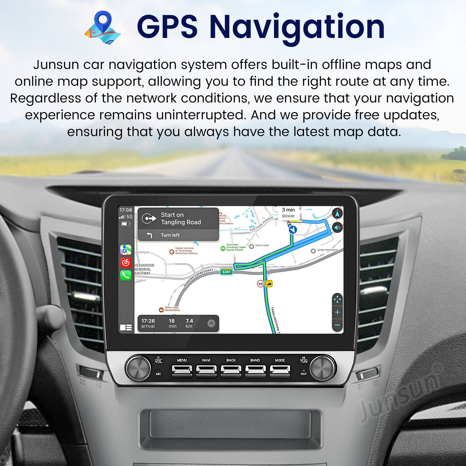 GPS Navigation

Junsun car navigation system offers built-in offline maps and online map support, allowing you to find the right route at any time. Regardless of the network conditions, we ensure that your navigation experience remains uninterrupted. And we provide free updates, ensuring that you always have the latest map data.

17:08 I SG Start on Tangling Road I - 3 min sigwer Turn left - - - - Dnroet - d - - -- Lana - ANU EMORIAL CHWE SESA 120N Seok TLd - 17:26 18 7.4 arrival min in MENU NAVI BACK L NO BAND NEISSOYIONT MODKE - TUN aST + Junsun
