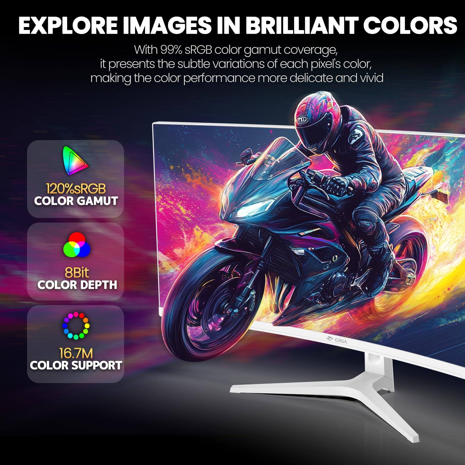 EXPLORE IMAGES IN BRILLIANT COLORS

With 99% sRGB color gamut coverage, it presents the subtle variations of each pixel's color, making the color performance more delicate and vivid.

- 120% sRGB COLOR GAMUT
- 8Bit COLOR DEPTH
- 16.7M COLOR SUPPORT