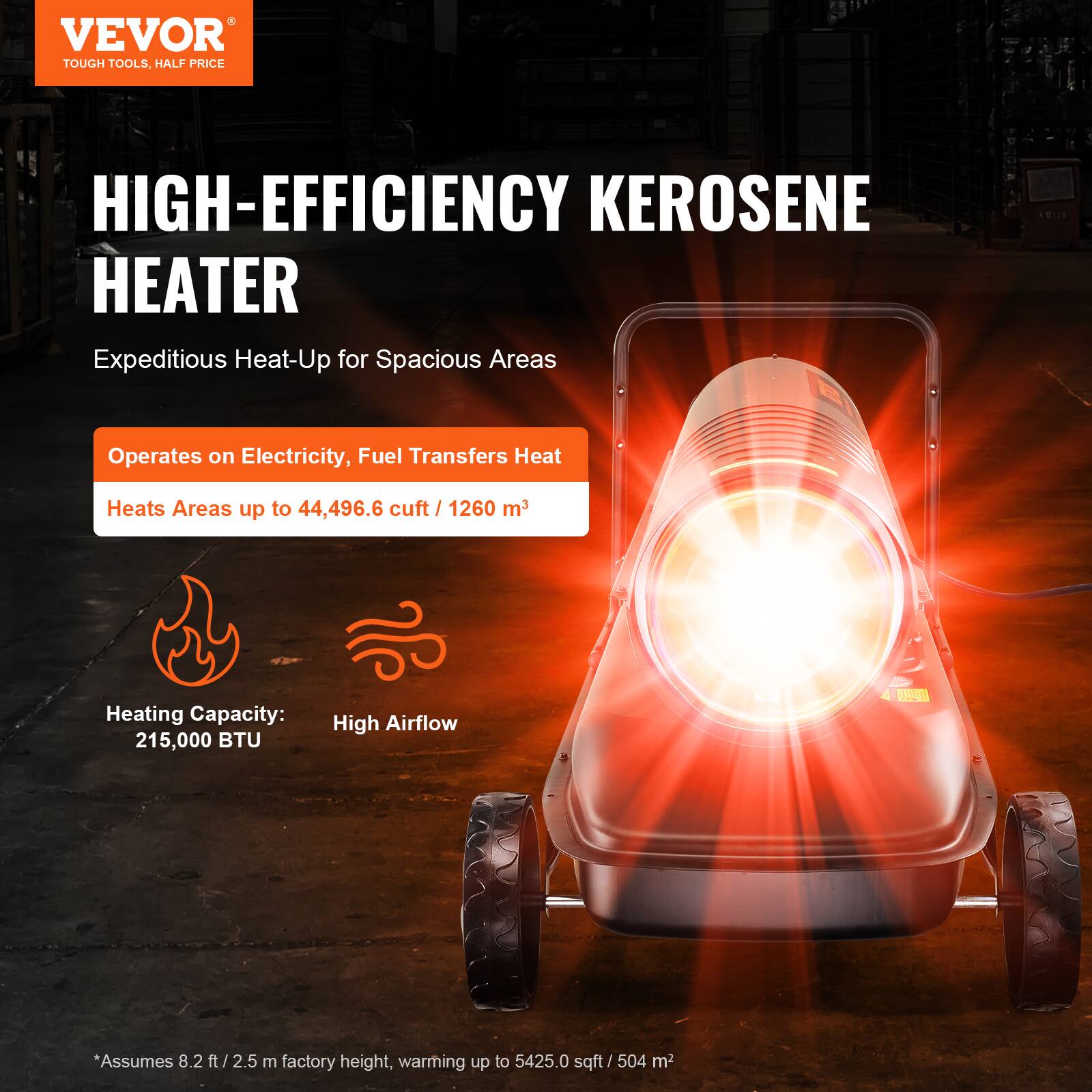 VEVOR  
TOUGH TOOLS, HALF PRICE

HIGH-EFFICIENCY KEROSENE HEATER  
Expeditious Heat-Up for Spacious Areas

- Operates on Electricity, Fuel Transfers Heat
- Heats Areas up to 44,496.6 cuft / 1260 m³
- Heating Capacity: 215,000 BTU
- High Airflow

*Assumes 8.2 ft / 2.5 m factory height, warming up to 5425.0 sqft / 504 m²