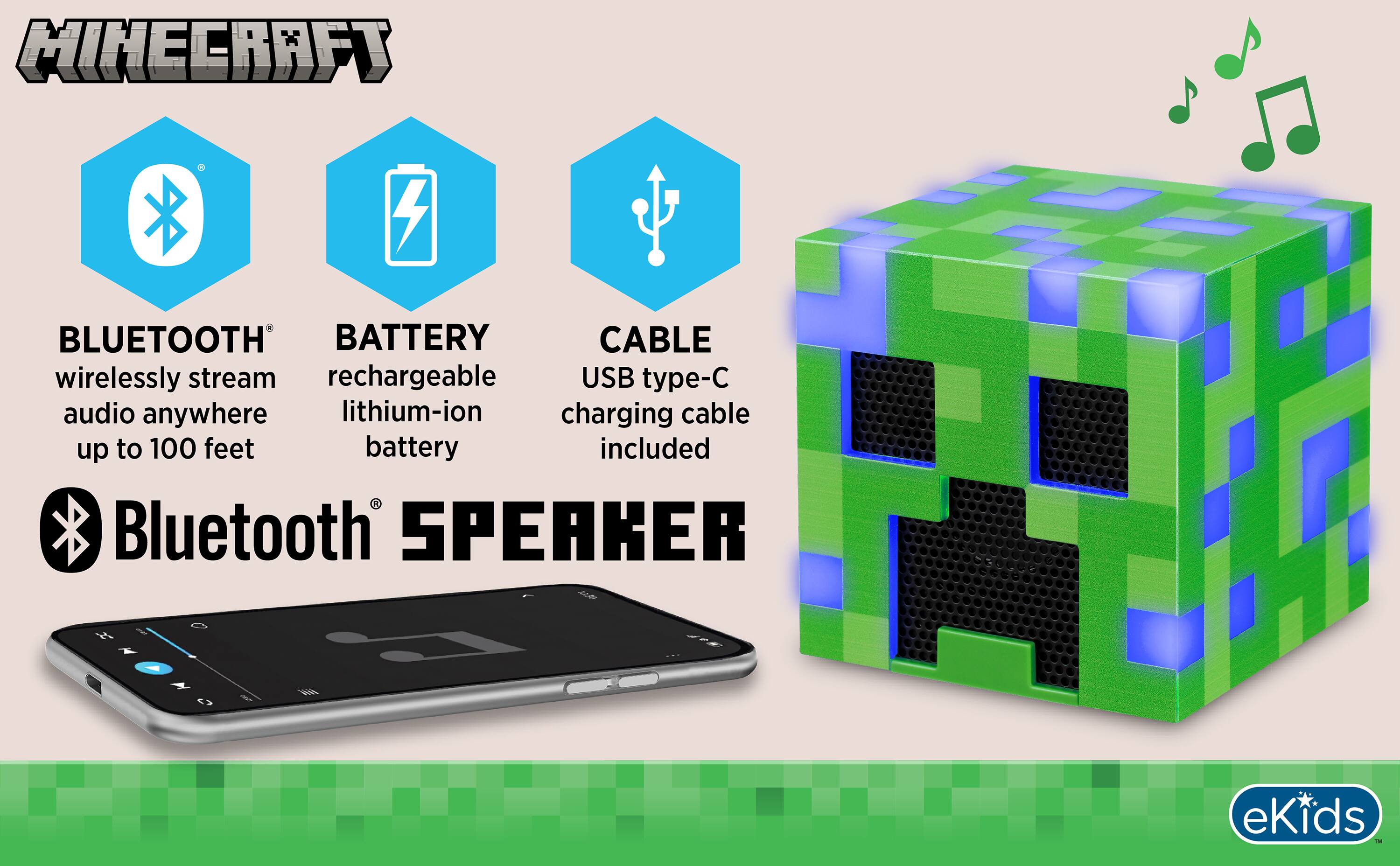 MINECRAFT

BLUETOOTH
wirelessly stream audio anywhere up to 100 feet

BATTERY
rechargeable lithium-ion battery

CABLE
USB type-C charging cable included

Bluetooth 5.0

SPEAKER

eKids TM