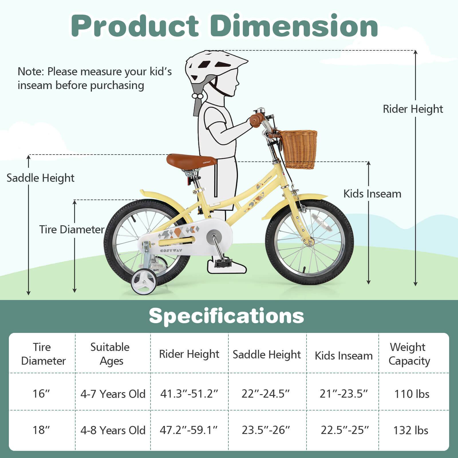 **Product Dimension**

Note: Please measure your kid's inseam before purchasing

- Rider Height
- Kids Inseam
- Tire Diameter
- Saddle Height

**Specifications**

| Tire Diameter | Suitable Ages | Rider Height | Saddle Height | Kids Inseam | Weight Capacity |
|---------------|--------------|--------------|---------------|-------------|----------------|
| 16"           | 4-7 Years Old | 41.3"-51.2"   | 22"-24.5"      | 21"-23.5"    | 110 lbs        |
| 18"           | 4-8 Years Old | 47.2"-59.1"   | 23.5"-26"      | 22.5"-25"    | 132 lbs        |