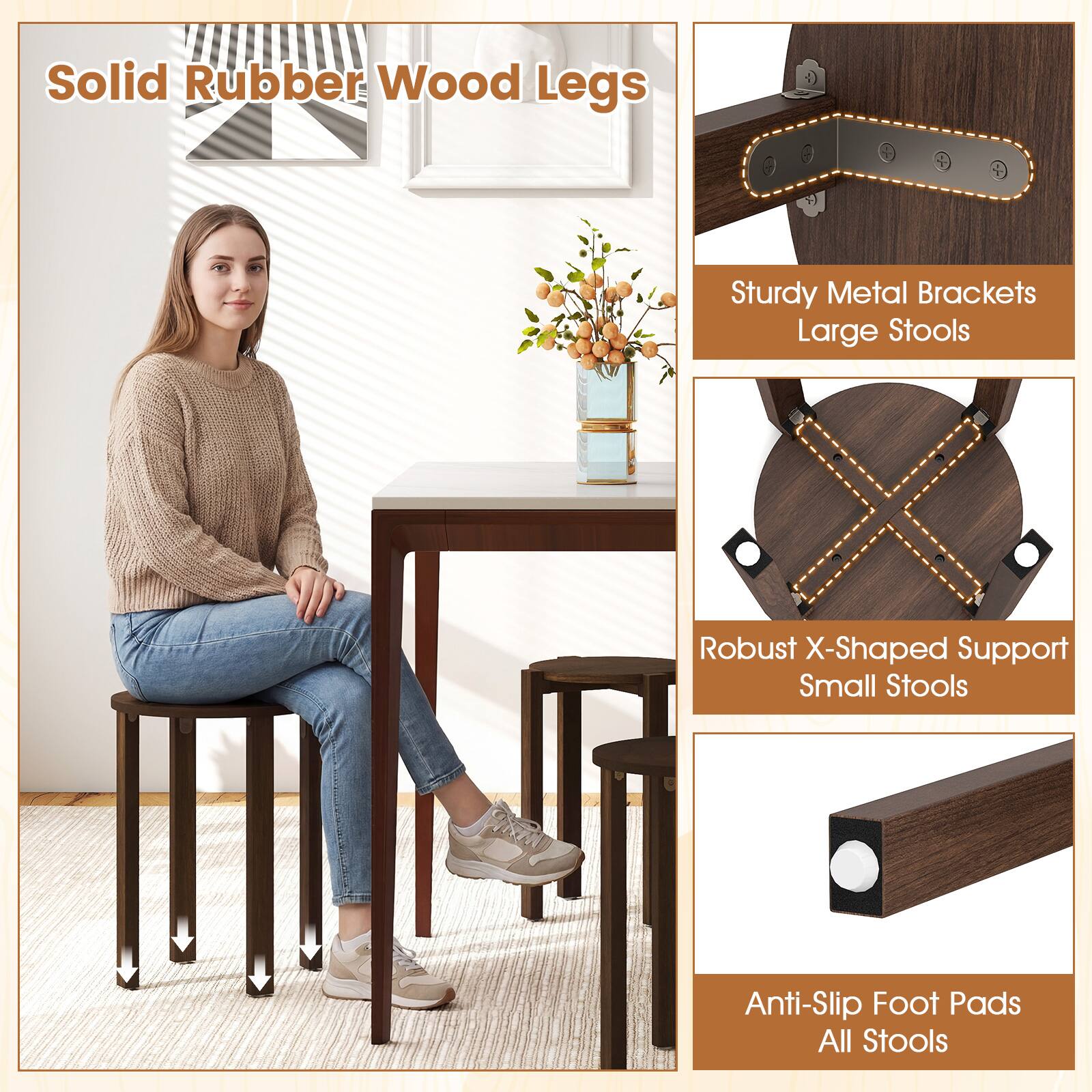 Solid Rubber Wood Legs  
Sturdy Metal Brackets Large Stools  
Robust X-Shaped Support Small Stools  
Anti-Slip Foot Pads All Stools