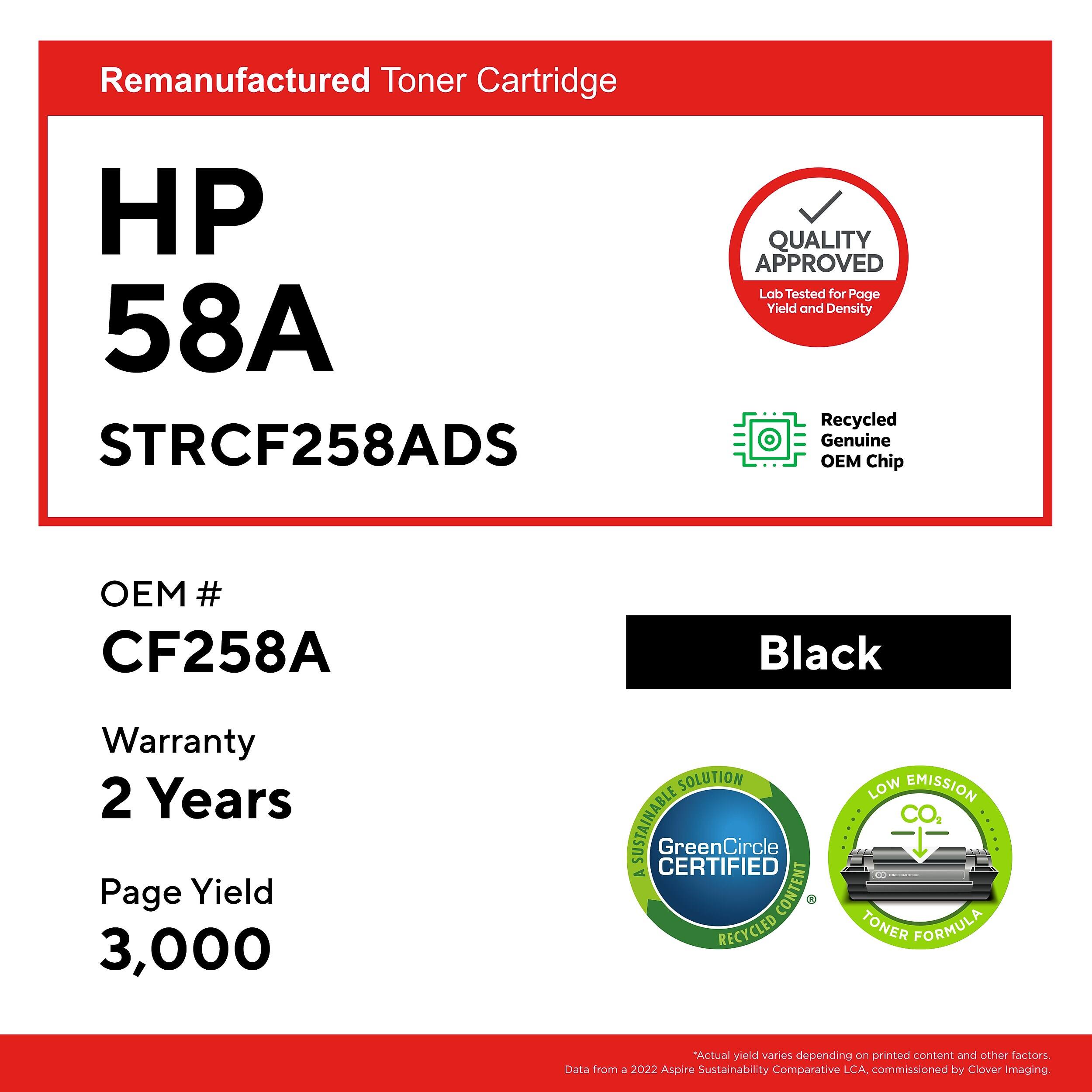 Remanufactured Toner Cartridge HP 58A STRCF258ADS

QUALITY APPROVED
Lab Tested for Page Yield and Density

Recycled Genuine OEM Chip
OEM # CF258A

Black

Warranty 2 Years
Page Yield 3,000

SOLUTION SUSTAINABLE CERTIFIED
GreenCircle
A CONTENT RECYCLED LOW EMISSION TONER FORMULA

*Actual yield varies depending on printed content and other factors
Data from a 2022 Aspire Sustainability Comparative LCA, commissioned by Clover Imaging
