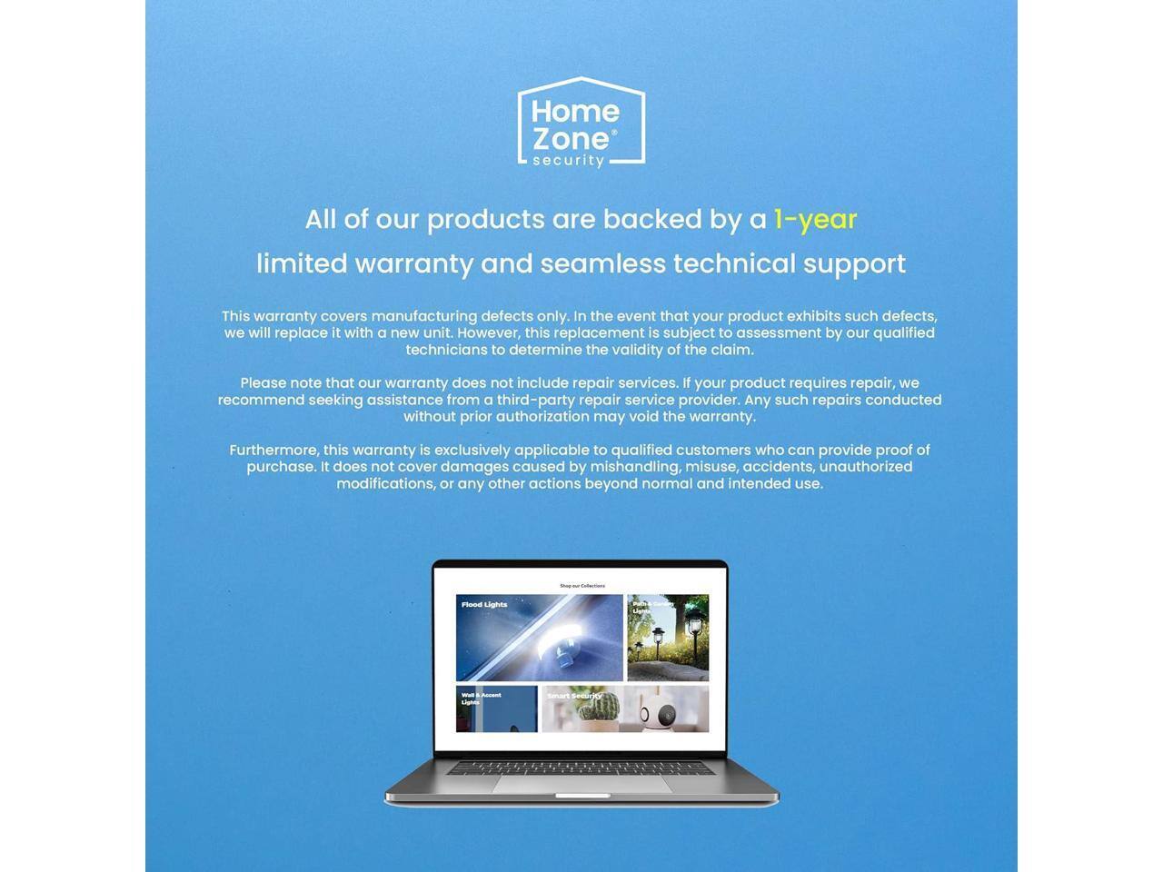 Home Zone security

All of our products are backed by a 1-year limited warranty and seamless technical support

This warranty covers manufacturing defects only. In the event that your product exhibits such defects, we will replace it with a new unit. However, this replacement is subject to assessment by our qualified technicians to determine the validity of the claim.

Please note that our warranty does not include repair services. If your product requires repair, we recommend seeking assistance from a third-party repair service provider. Any such repairs conducted without prior authorization may void the warranty.

Furthermore, this warranty is exclusively applicable to qualified customers who can provide proof of purchase. It does not cover damages caused by mishandling, misuse, accidents, unauthorized modifications, or any other actions beyond normal and intended use.