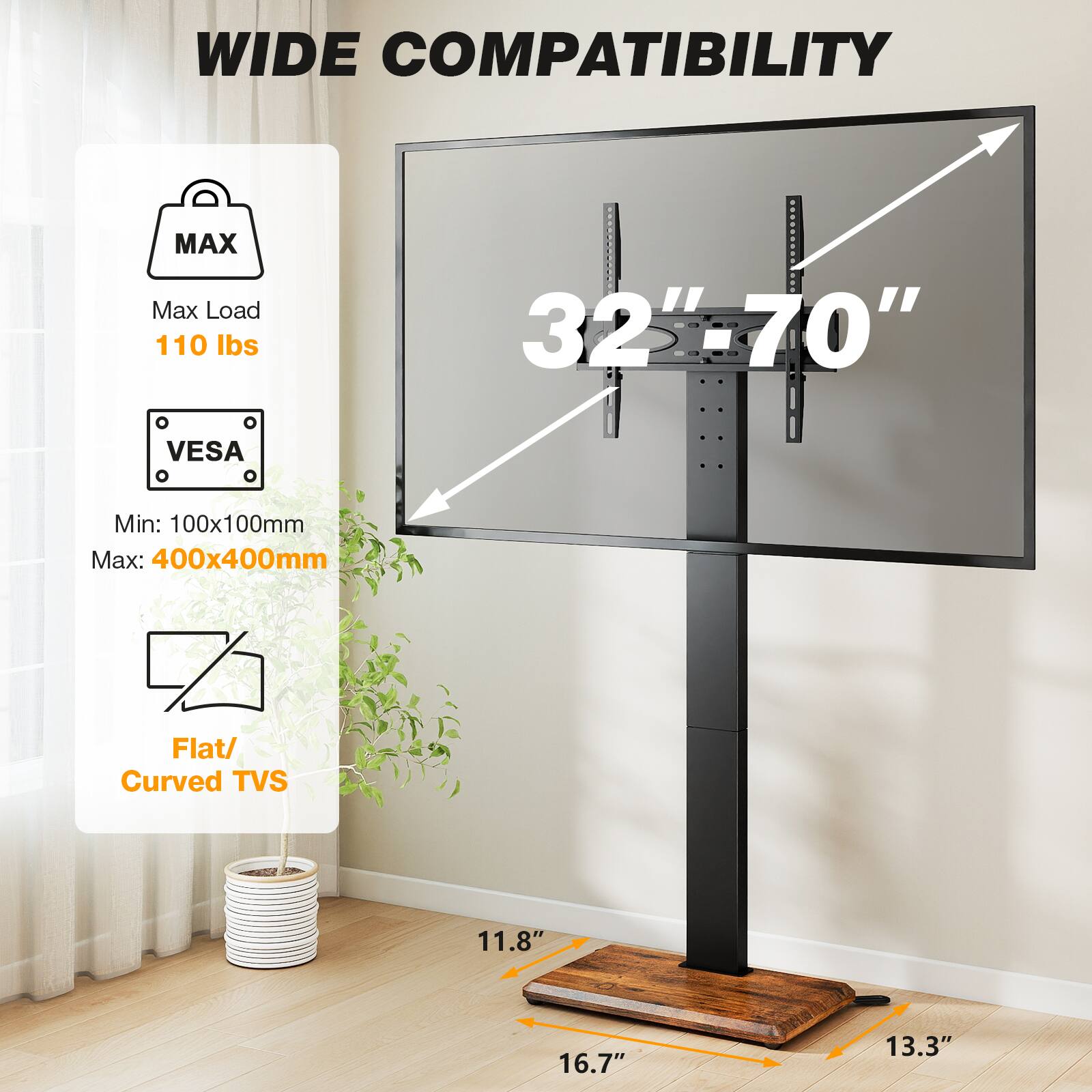 WIDE COMPATIBILITY

MAX
Max Load 110 lbs

VESA
Min: 100x100mm
Max: 400x400mm

Flat/ Curved TVs

32"-70"

11.8"
16.7"
13.3"