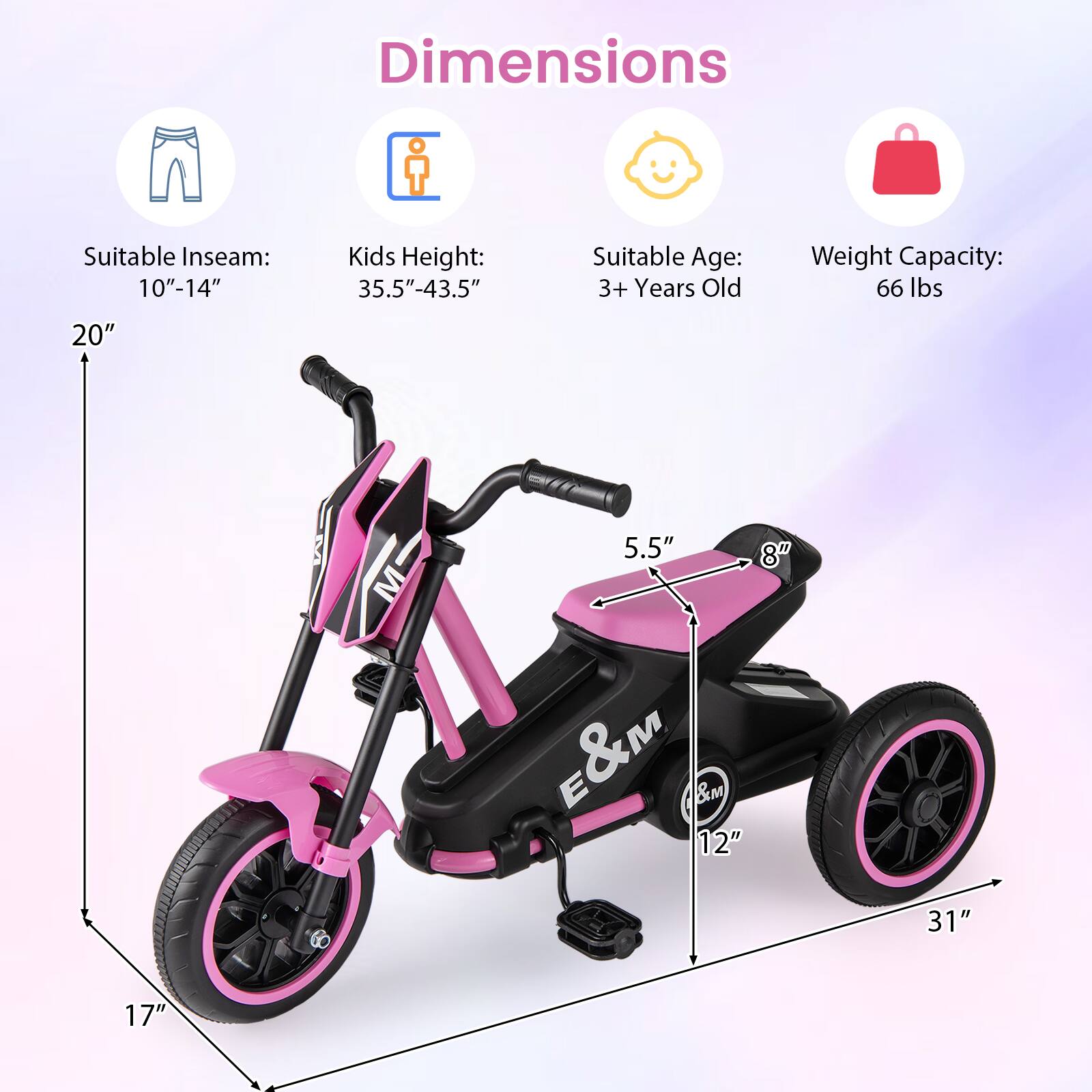 Dimensions  
Suitable Inseam: 10"-14"  
Kids Height: 35.5"-43.5"  
Suitable Age: 3+ Years Old  
Weight Capacity: 66 lbs  

20"  
5.5"  
8"  
12"  
31"  
17"
