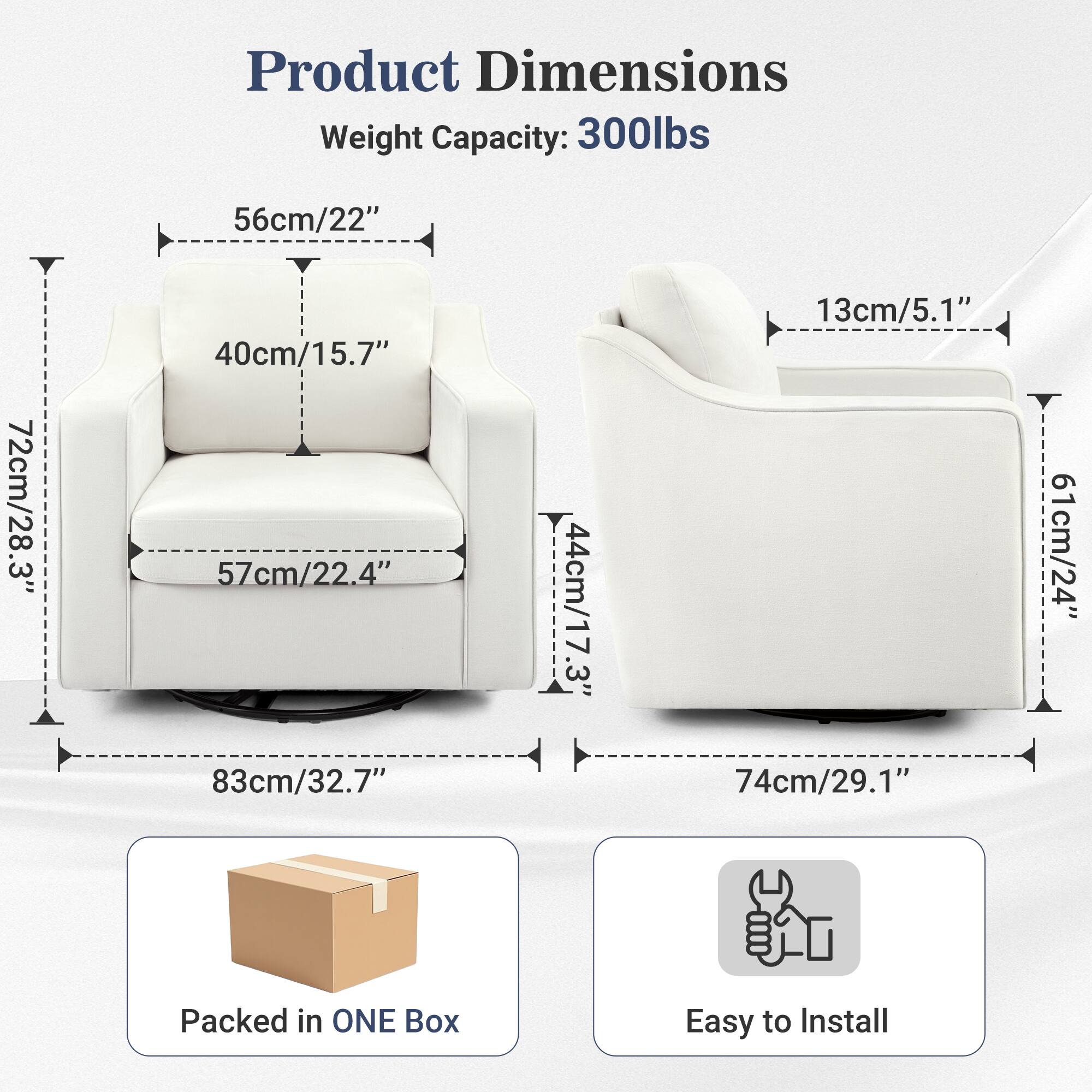 Product Dimensions  
Weight Capacity: 300lbs  
56cm/22"  
72cm/28.3"  
40cm/15.7"  
57cm/22.4"  
83cm/32.7"  
44cm/17.3"  
13cm/5.1"  
74cm/29.1"  
61cm/24"  

Packed in ONE Box  
Easy to Install