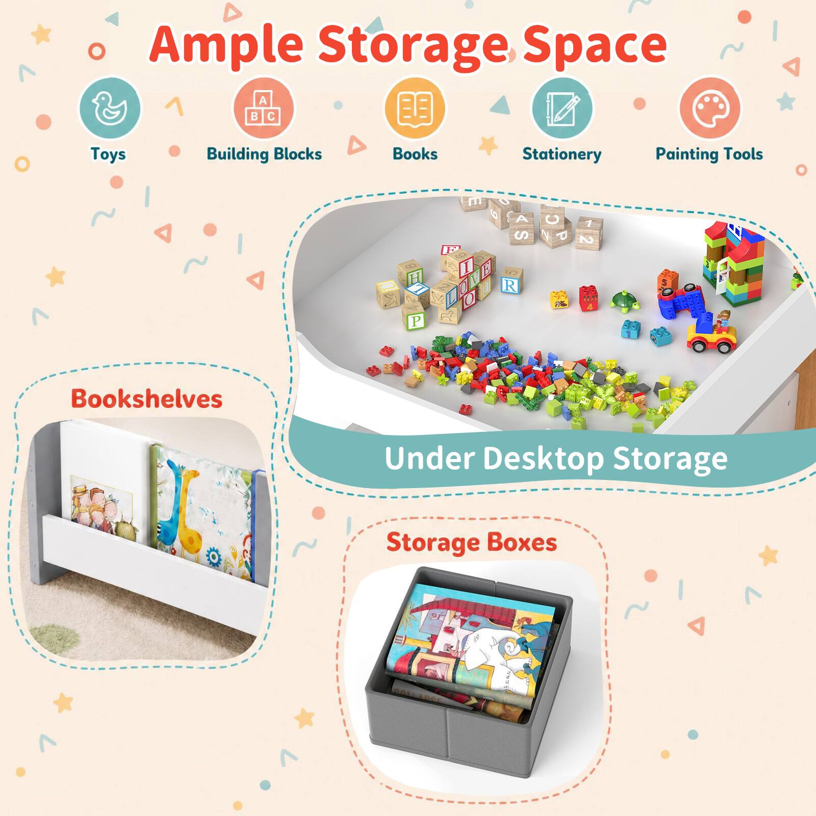 Ample Storage Space

Toys
Building Blocks
Books
Stationery
Painting Tools

Bookshelves
Under Desktop Storage
Storage Boxes