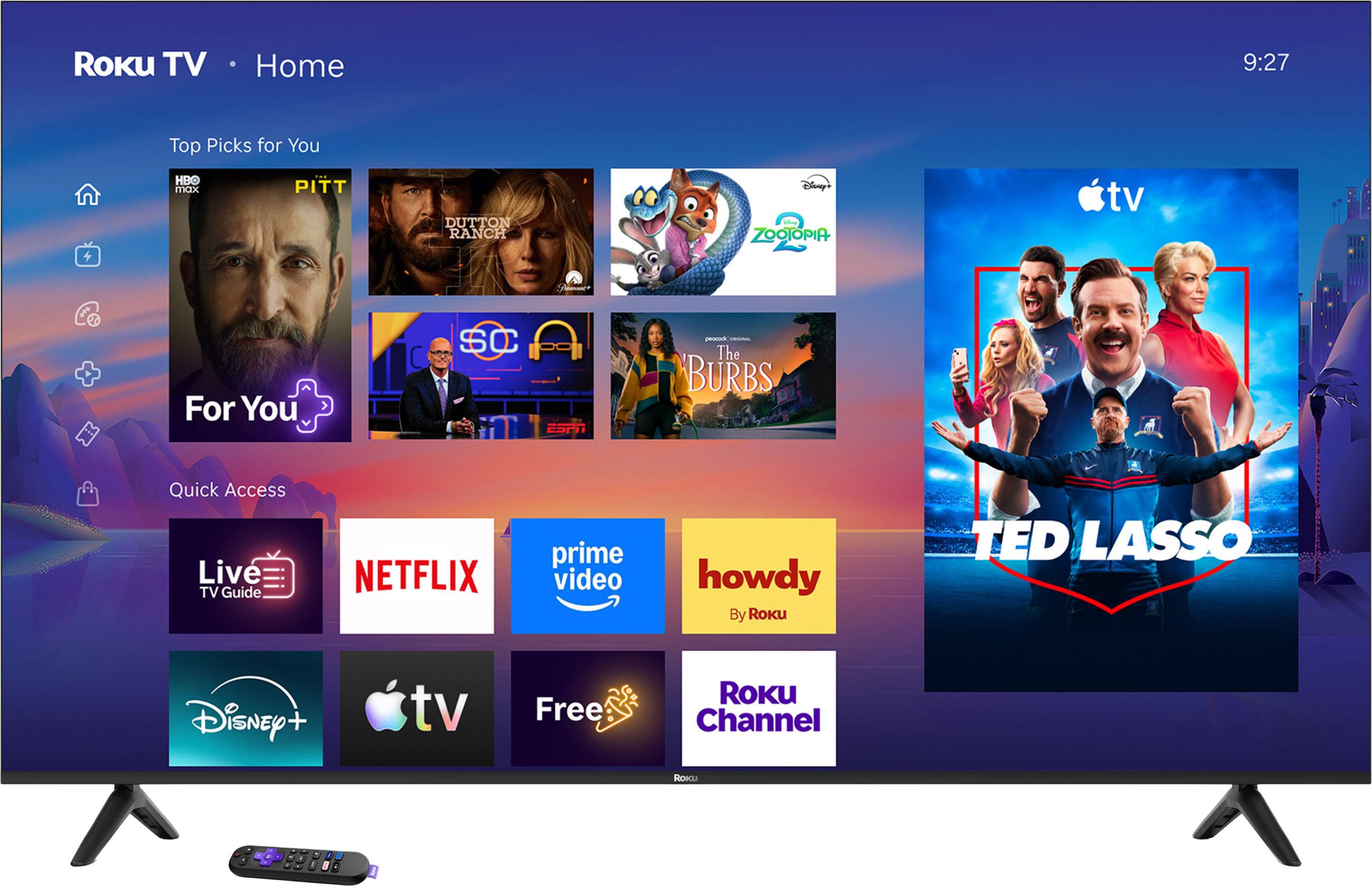 Roku TV  
Home  
9:27  
Top Picks for You  
HBO max  
PITT  
DUTTON RANCH  
Disney's ZOOTOPIA  
For You  
SC ESPN  
peocook AMSGSAL The BURBS  
Quick Access Live TV Guide  
NETFLIX  
prime video  
howdy By Roku  
TEDLASSO  
Disney +  
tv  
Free  
ROKU Channel  
Roecu  
12