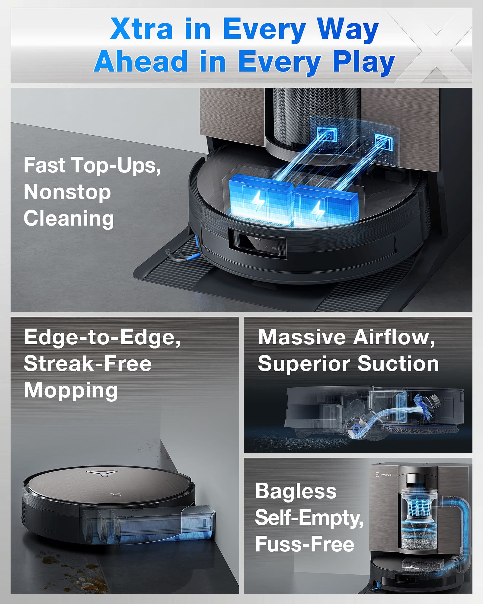 Xtra in Every Way
Ahead in Every Play
Fast Top-Ups, Nonstop Cleaning
Edge-to-Edge, Streak-Free Mopping
Massive Airflow, Superior Suction
Bagless Self-Empty, Fuss-Free