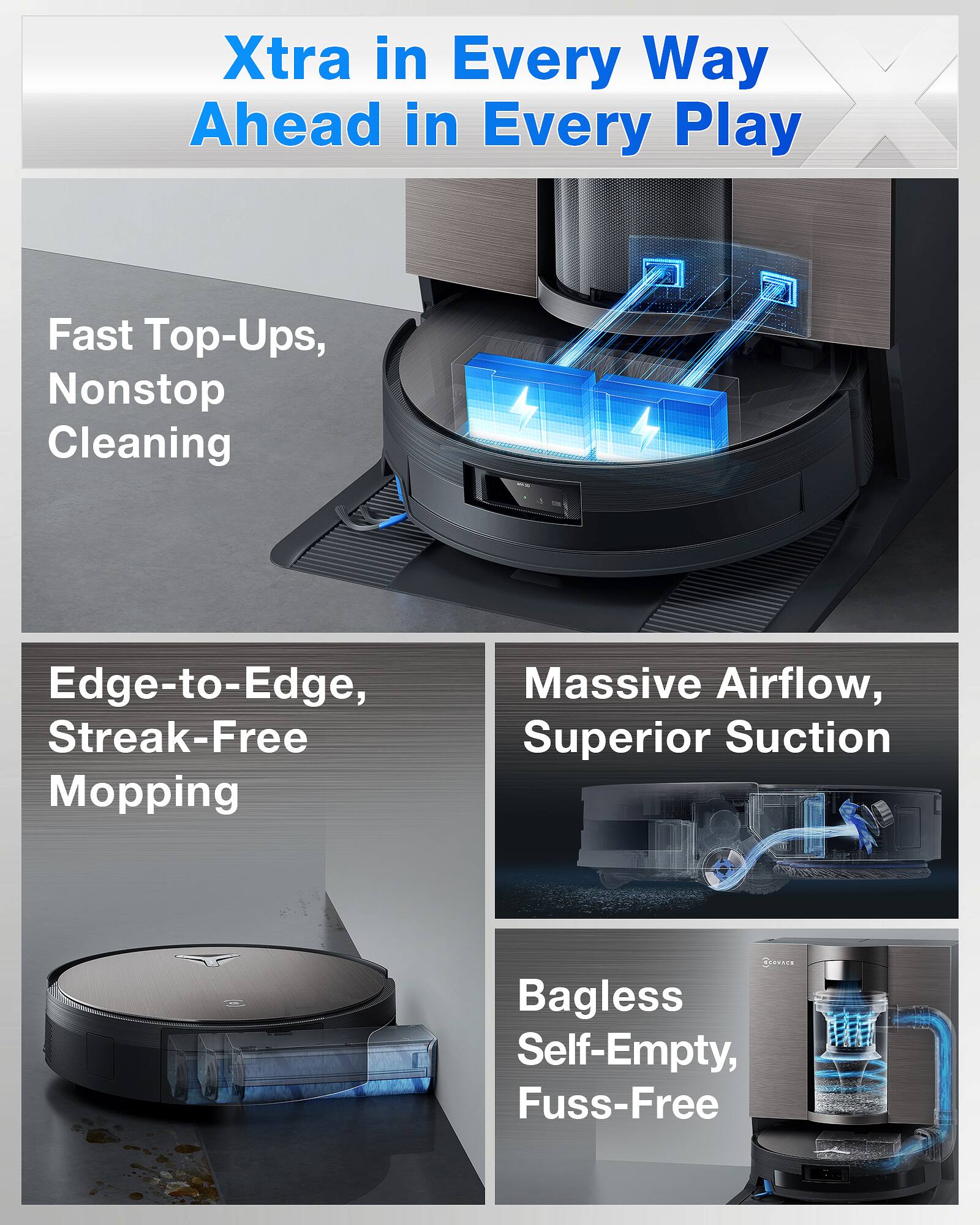 Xtra in Every Way  
Ahead in Every Play  

Fast Top-Ups, Nonstop Cleaning  

Edge-to-Edge, Streak-Free Mopping  

Massive Airflow, Superior Suction  

Bagless Self-Empty, Fuss-Free